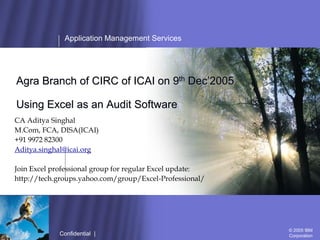 Application Management Services




Agra Branch of CIRC of ICAI on 9th Dec’2005

Using Excel as an Audit Software
CA Aditya Singhal
M.Com, FCA, DISA(ICAI)
+91 9972 82300
Aditya.singhal@icai.org

Join Excel professional group for regular Excel update:
http://tech.groups.yahoo.com/group/Excel-Professional/




                 Confidential | March 2004                © 2004 IBM
                                                          Corporation
                                                            © 2005 IBM
             Confidential |                                 Corporation
 