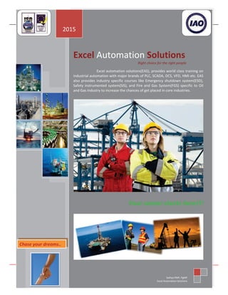 EXCEL AUTOMATION SOLUTIONS
No: 15, Sarayu Park, 2nd
floor, 2nd
Main Road, New Colony, Chrompet, Chennai-600044, INDIA
Phone : +91(044)-4385-7000 | +91-8870007000 | +91-7299923000 | Email : enquiry@excelautomationsolutions.com
www.excelautomationsolutions.com
Excel Automation Solutions
Right choice for the right people
Excel automation solutions(EAS), provides world class training on
industrial automation with major brands of PLC, SCADA, DCS, VFD, HMI etc. EAS
also provides industry specific courses like Emergency shutdown system(ESD),
Safety instrumented system(SIS), and Fire and Gas System(FGS) specific to Oil
and Gas industry to increase the chances of get placed in core industries.
Your career starts here!!!
2015
Sathya PMP, PgMP
Excel Automation Solutions
Chase your dreams..
 