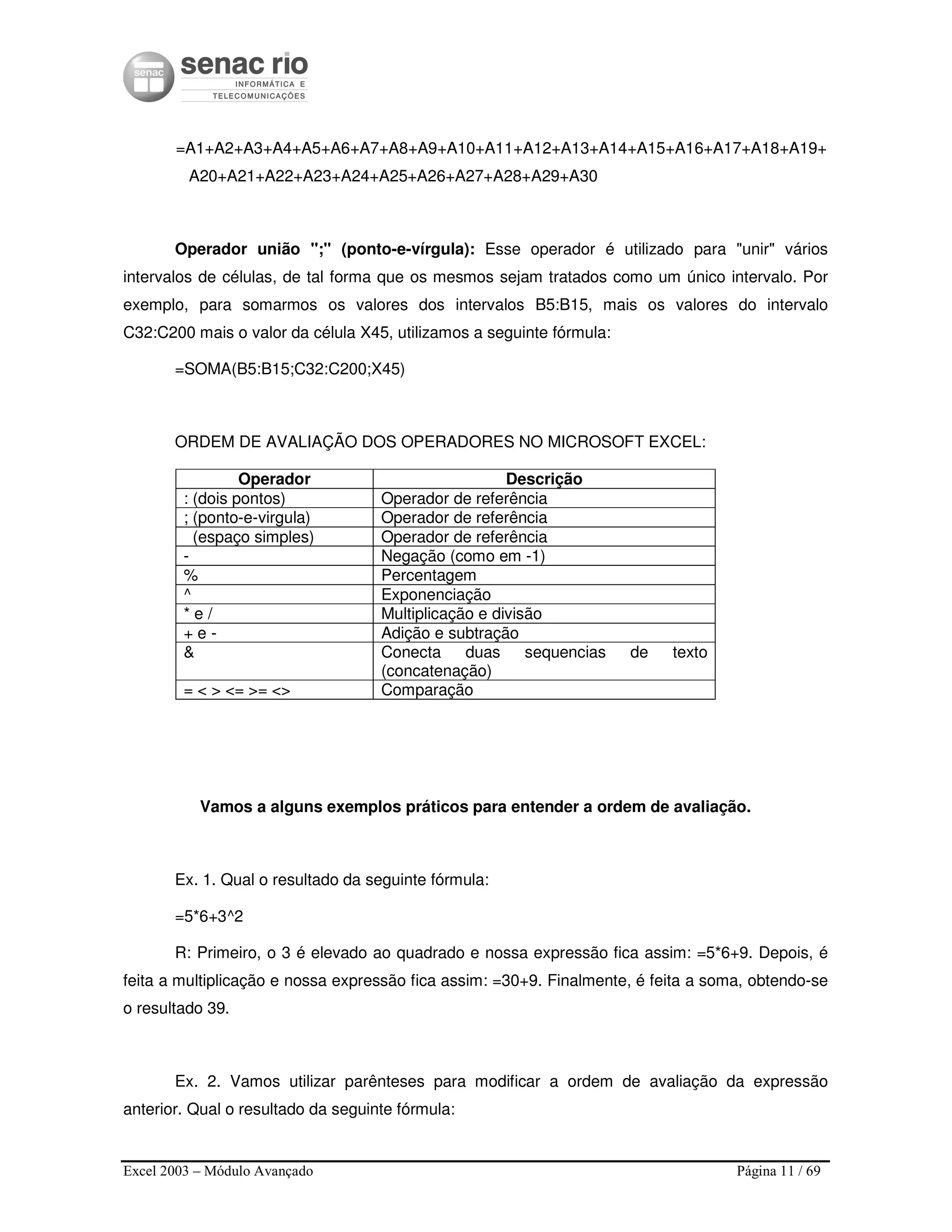 Excel 2003 – Módulo Avançado Página 11 / 69
=A1+A2+A3+A4+A5+A6+A7+A8+A9+A10+A11+A12+A13+A14+A15+A16+A17+A18+A19+
A20+A21+A22+A23+A24+A25+A26+A27+A28+A29+A30
Operador união ";" (ponto-e-vírgula): Esse operador é utilizado para "unir" vários
intervalos de células, de tal forma que os mesmos sejam tratados como um único intervalo. Por
exemplo, para somarmos os valores dos intervalos B5:B15, mais os valores do intervalo
C32:C200 mais o valor da célula X45, utilizamos a seguinte fórmula:
=SOMA(B5:B15;C32:C200;X45)
ORDEM DE AVALIAÇÃO DOS OPERADORES NO MICROSOFT EXCEL:
Operador Descrição
: (dois pontos) Operador de referência
; (ponto-e-virgula) Operador de referência
(espaço simples) Operador de referência
- Negação (como em -1)
% Percentagem
^ Exponenciação
* e / Multiplicação e divisão
+ e - Adição e subtração
& Conecta duas sequencias de texto
(concatenação)
= < > <= >= <> Comparação
Vamos a alguns exemplos práticos para entender a ordem de avaliação.
Ex. 1. Qual o resultado da seguinte fórmula:
=5*6+3^2
R: Primeiro, o 3 é elevado ao quadrado e nossa expressão fica assim: =5*6+9. Depois, é
feita a multiplicação e nossa expressão fica assim: =30+9. Finalmente, é feita a soma, obtendo-se
o resultado 39.
Ex. 2. Vamos utilizar parênteses para modificar a ordem de avaliação da expressão
anterior. Qual o resultado da seguinte fórmula:
 