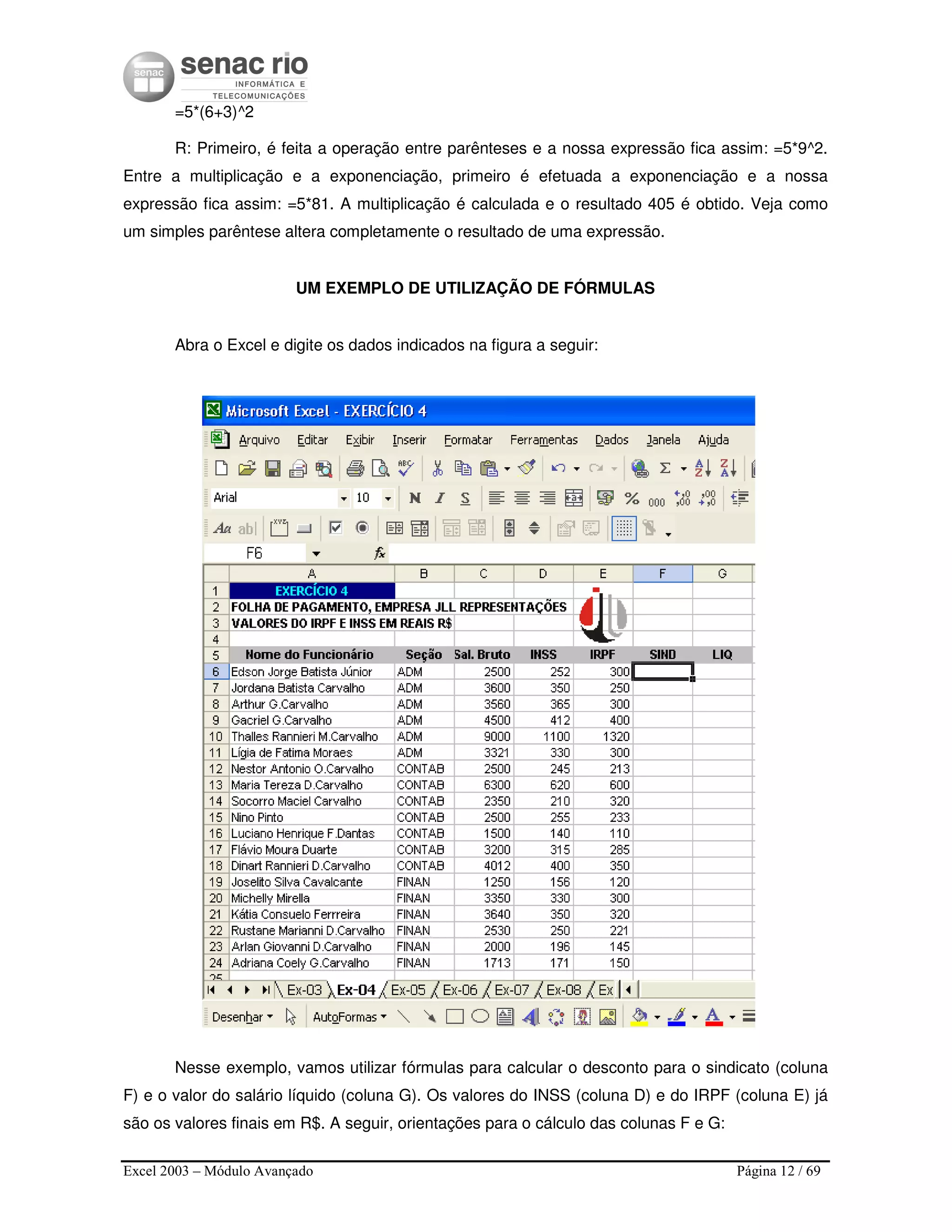 Excel 2003 – Módulo Avançado Página 12 / 69
=5*(6+3)^2
R: Primeiro, é feita a operação entre parênteses e a nossa expressão fica assim: =5*9^2.
Entre a multiplicação e a exponenciação, primeiro é efetuada a exponenciação e a nossa
expressão fica assim: =5*81. A multiplicação é calculada e o resultado 405 é obtido. Veja como
um simples parêntese altera completamente o resultado de uma expressão.
UM EXEMPLO DE UTILIZAÇÃO DE FÓRMULAS
Abra o Excel e digite os dados indicados na figura a seguir:
Nesse exemplo, vamos utilizar fórmulas para calcular o desconto para o sindicato (coluna
F) e o valor do salário líquido (coluna G). Os valores do INSS (coluna D) e do IRPF (coluna E) já
são os valores finais em R$. A seguir, orientações para o cálculo das colunas F e G:
 