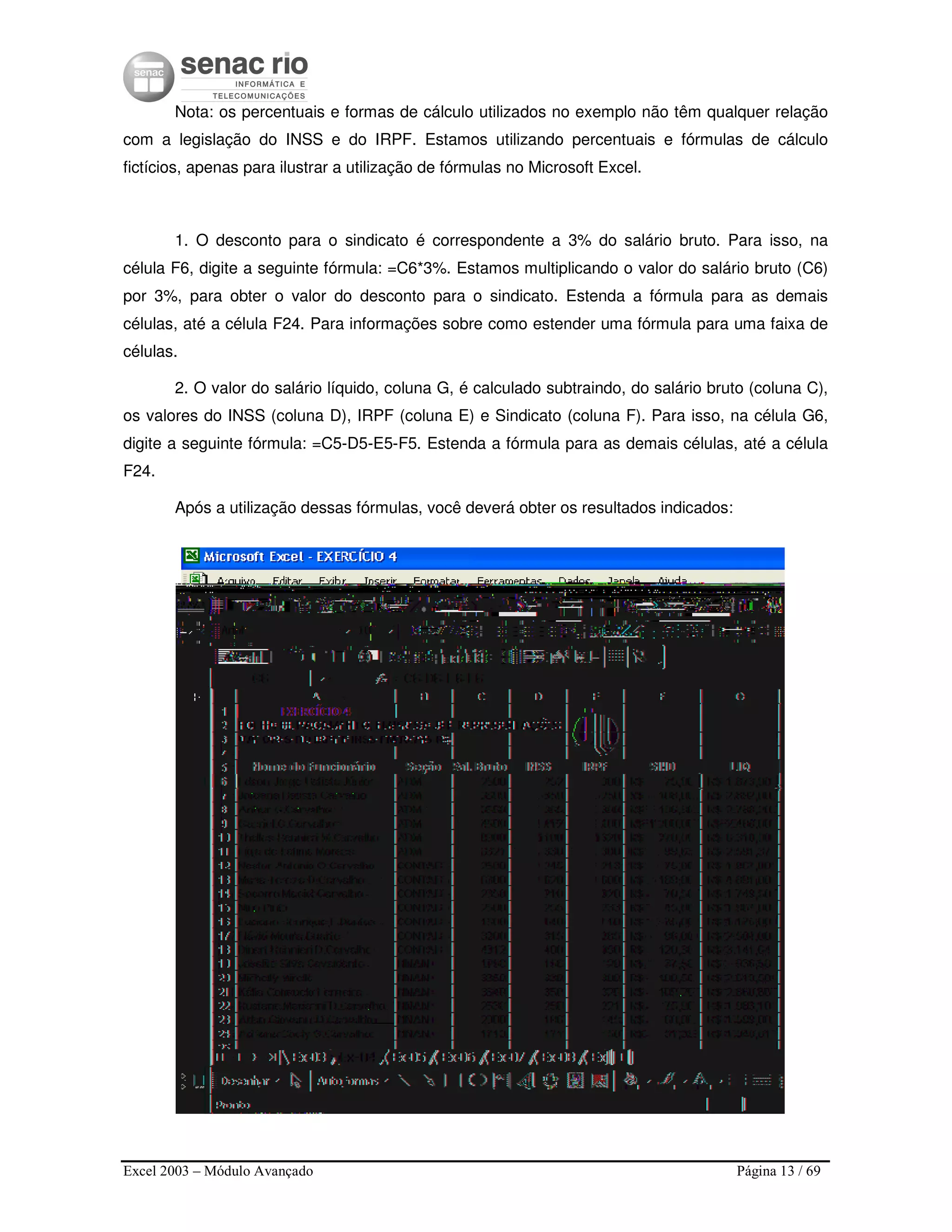 Excel 2003 – Módulo Avançado Página 13 / 69
Nota: os percentuais e formas de cálculo utilizados no exemplo não têm qualquer relação
com a legislação do INSS e do IRPF. Estamos utilizando percentuais e fórmulas de cálculo
fictícios, apenas para ilustrar a utilização de fórmulas no Microsoft Excel.
1. O desconto para o sindicato é correspondente a 3% do salário bruto. Para isso, na
célula F6, digite a seguinte fórmula: =C6*3%. Estamos multiplicando o valor do salário bruto (C6)
por 3%, para obter o valor do desconto para o sindicato. Estenda a fórmula para as demais
células, até a célula F24. Para informações sobre como estender uma fórmula para uma faixa de
células.
2. O valor do salário líquido, coluna G, é calculado subtraindo, do salário bruto (coluna C),
os valores do INSS (coluna D), IRPF (coluna E) e Sindicato (coluna F). Para isso, na célula G6,
digite a seguinte fórmula: =C5-D5-E5-F5. Estenda a fórmula para as demais células, até a célula
F24.
Após a utilização dessas fórmulas, você deverá obter os resultados indicados:
 