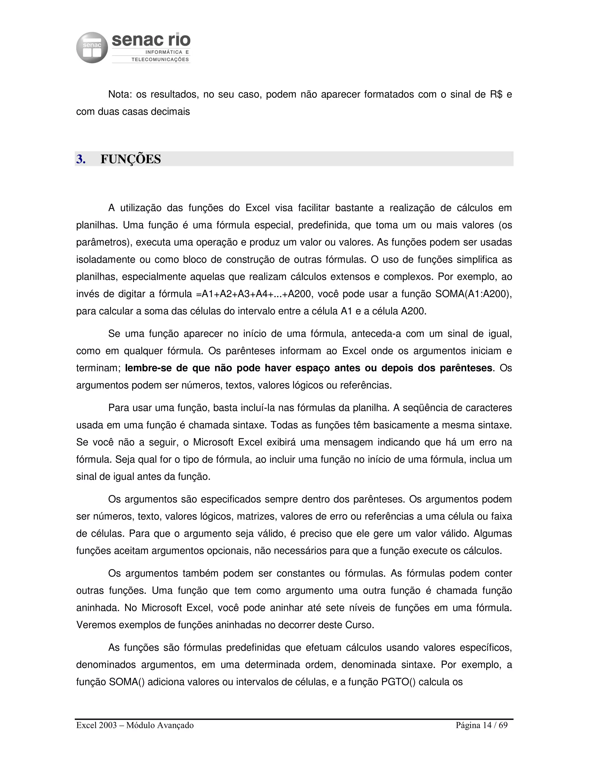 Excel 2003 – Módulo Avançado Página 14 / 69
Nota: os resultados, no seu caso, podem não aparecer formatados com o sinal de R$ e
com duas casas decimais
3. FUNÇÕES
A utilização das funções do Excel visa facilitar bastante a realização de cálculos em
planilhas. Uma função é uma fórmula especial, predefinida, que toma um ou mais valores (os
parâmetros), executa uma operação e produz um valor ou valores. As funções podem ser usadas
isoladamente ou como bloco de construção de outras fórmulas. O uso de funções simplifica as
planilhas, especialmente aquelas que realizam cálculos extensos e complexos. Por exemplo, ao
invés de digitar a fórmula =A1+A2+A3+A4+...+A200, você pode usar a função SOMA(A1:A200),
para calcular a soma das células do intervalo entre a célula A1 e a célula A200.
Se uma função aparecer no início de uma fórmula, anteceda-a com um sinal de igual,
como em qualquer fórmula. Os parênteses informam ao Excel onde os argumentos iniciam e
terminam; lembre-se de que não pode haver espaço antes ou depois dos parênteses. Os
argumentos podem ser números, textos, valores lógicos ou referências.
Para usar uma função, basta incluí-la nas fórmulas da planilha. A seqüência de caracteres
usada em uma função é chamada sintaxe. Todas as funções têm basicamente a mesma sintaxe.
Se você não a seguir, o Microsoft Excel exibirá uma mensagem indicando que há um erro na
fórmula. Seja qual for o tipo de fórmula, ao incluir uma função no início de uma fórmula, inclua um
sinal de igual antes da função.
Os argumentos são especificados sempre dentro dos parênteses. Os argumentos podem
ser números, texto, valores lógicos, matrizes, valores de erro ou referências a uma célula ou faixa
de células. Para que o argumento seja válido, é preciso que ele gere um valor válido. Algumas
funções aceitam argumentos opcionais, não necessários para que a função execute os cálculos.
Os argumentos também podem ser constantes ou fórmulas. As fórmulas podem conter
outras funções. Uma função que tem como argumento uma outra função é chamada função
aninhada. No Microsoft Excel, você pode aninhar até sete níveis de funções em uma fórmula.
Veremos exemplos de funções aninhadas no decorrer deste Curso.
As funções são fórmulas predefinidas que efetuam cálculos usando valores específicos,
denominados argumentos, em uma determinada ordem, denominada sintaxe. Por exemplo, a
função SOMA() adiciona valores ou intervalos de células, e a função PGTO() calcula os
 