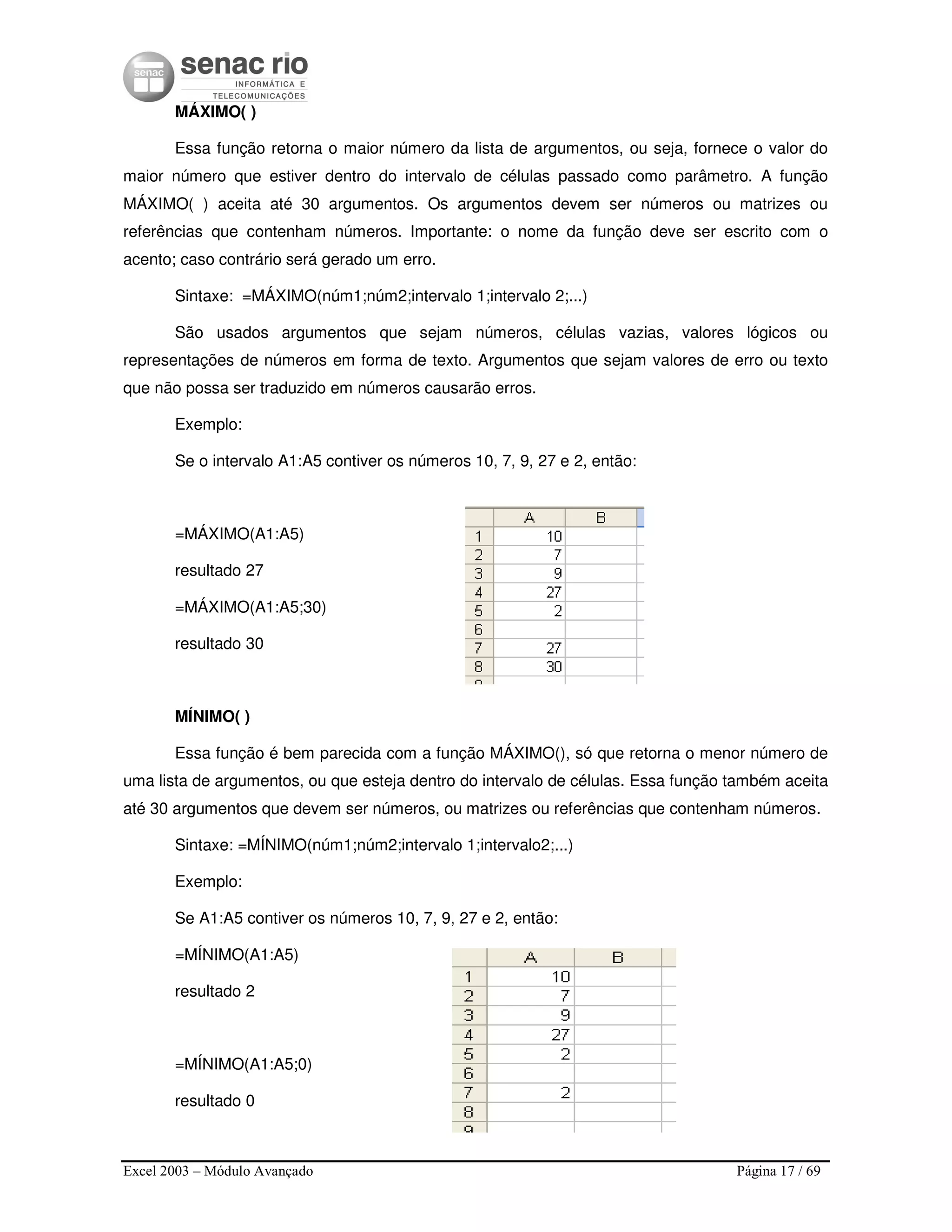 Excel 2003 – Módulo Avançado Página 17 / 69
MÁXIMO( )
Essa função retorna o maior número da lista de argumentos, ou seja, fornece o valor do
maior número que estiver dentro do intervalo de células passado como parâmetro. A função
MÁXIMO( ) aceita até 30 argumentos. Os argumentos devem ser números ou matrizes ou
referências que contenham números. Importante: o nome da função deve ser escrito com o
acento; caso contrário será gerado um erro.
Sintaxe: =MÁXIMO(núm1;núm2;intervalo 1;intervalo 2;...)
São usados argumentos que sejam números, células vazias, valores lógicos ou
representações de números em forma de texto. Argumentos que sejam valores de erro ou texto
que não possa ser traduzido em números causarão erros.
Exemplo:
Se o intervalo A1:A5 contiver os números 10, 7, 9, 27 e 2, então:
=MÁXIMO(A1:A5)
resultado 27
=MÁXIMO(A1:A5;30)
resultado 30
MÍNIMO( )
Essa função é bem parecida com a função MÁXIMO(), só que retorna o menor número de
uma lista de argumentos, ou que esteja dentro do intervalo de células. Essa função também aceita
até 30 argumentos que devem ser números, ou matrizes ou referências que contenham números.
Sintaxe: =MÍNIMO(núm1;núm2;intervalo 1;intervalo2;...)
Exemplo:
Se A1:A5 contiver os números 10, 7, 9, 27 e 2, então:
=MÍNIMO(A1:A5)
resultado 2
=MÍNIMO(A1:A5;0)
resultado 0
 