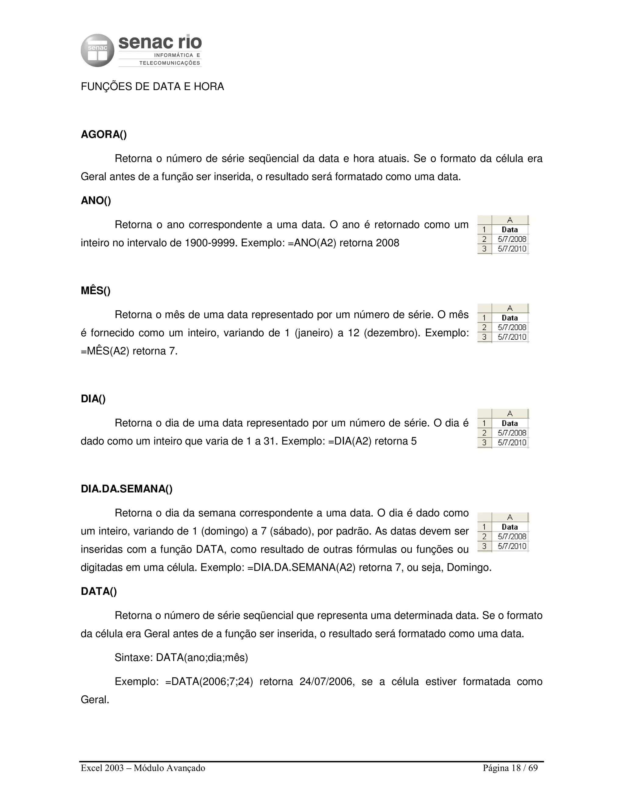 Excel 2003 – Módulo Avançado Página 18 / 69
FUNÇÕES DE DATA E HORA
AGORA()
Retorna o número de série seqüencial da data e hora atuais. Se o formato da célula era
Geral antes de a função ser inserida, o resultado será formatado como uma data.
ANO()
Retorna o ano correspondente a uma data. O ano é retornado como um
inteiro no intervalo de 1900-9999. Exemplo: =ANO(A2) retorna 2008
MÊS()
Retorna o mês de uma data representado por um número de série. O mês
é fornecido como um inteiro, variando de 1 (janeiro) a 12 (dezembro). Exemplo:
=MÊS(A2) retorna 7.
DIA()
Retorna o dia de uma data representado por um número de série. O dia é
dado como um inteiro que varia de 1 a 31. Exemplo: =DIA(A2) retorna 5
DIA.DA.SEMANA()
Retorna o dia da semana correspondente a uma data. O dia é dado como
um inteiro, variando de 1 (domingo) a 7 (sábado), por padrão. As datas devem ser
inseridas com a função DATA, como resultado de outras fórmulas ou funções ou
digitadas em uma célula. Exemplo: =DIA.DA.SEMANA(A2) retorna 7, ou seja, Domingo.
DATA()
Retorna o número de série seqüencial que representa uma determinada data. Se o formato
da célula era Geral antes de a função ser inserida, o resultado será formatado como uma data.
Sintaxe: DATA(ano;dia;mês)
Exemplo: =DATA(2006;7;24) retorna 24/07/2006, se a célula estiver formatada como
Geral.
 