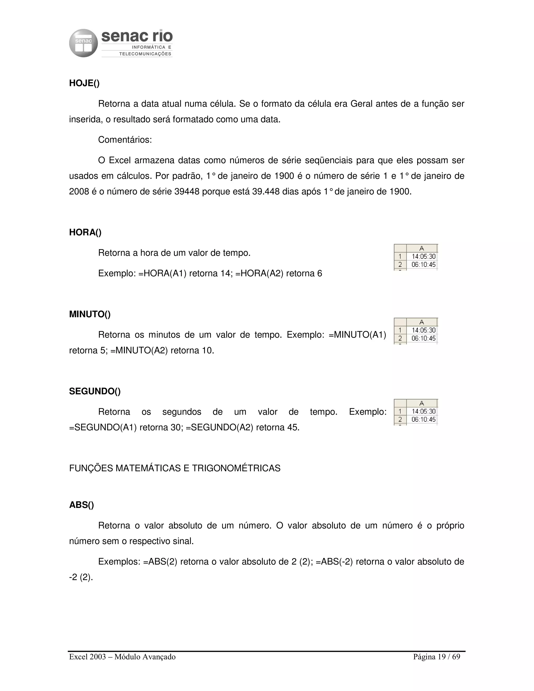 Excel 2003 – Módulo Avançado Página 19 / 69
HOJE()
Retorna a data atual numa célula. Se o formato da célula era Geral antes de a função ser
inserida, o resultado será formatado como uma data.
Comentários:
O Excel armazena datas como números de série seqüenciais para que eles possam ser
usados em cálculos. Por padrão, 1°de janeiro de 1900 é o número de série 1 e 1°de janeiro de
2008 é o número de série 39448 porque está 39.448 dias após 1°de janeiro de 1900.
HORA()
Retorna a hora de um valor de tempo.
Exemplo: =HORA(A1) retorna 14; =HORA(A2) retorna 6
MINUTO()
Retorna os minutos de um valor de tempo. Exemplo: =MINUTO(A1)
retorna 5; =MINUTO(A2) retorna 10.
SEGUNDO()
Retorna os segundos de um valor de tempo. Exemplo:
=SEGUNDO(A1) retorna 30; =SEGUNDO(A2) retorna 45.
FUNÇÕES MATEMÁTICAS E TRIGONOMÉTRICAS
ABS()
Retorna o valor absoluto de um número. O valor absoluto de um número é o próprio
número sem o respectivo sinal.
Exemplos: =ABS(2) retorna o valor absoluto de 2 (2); =ABS(-2) retorna o valor absoluto de
-2 (2).
 