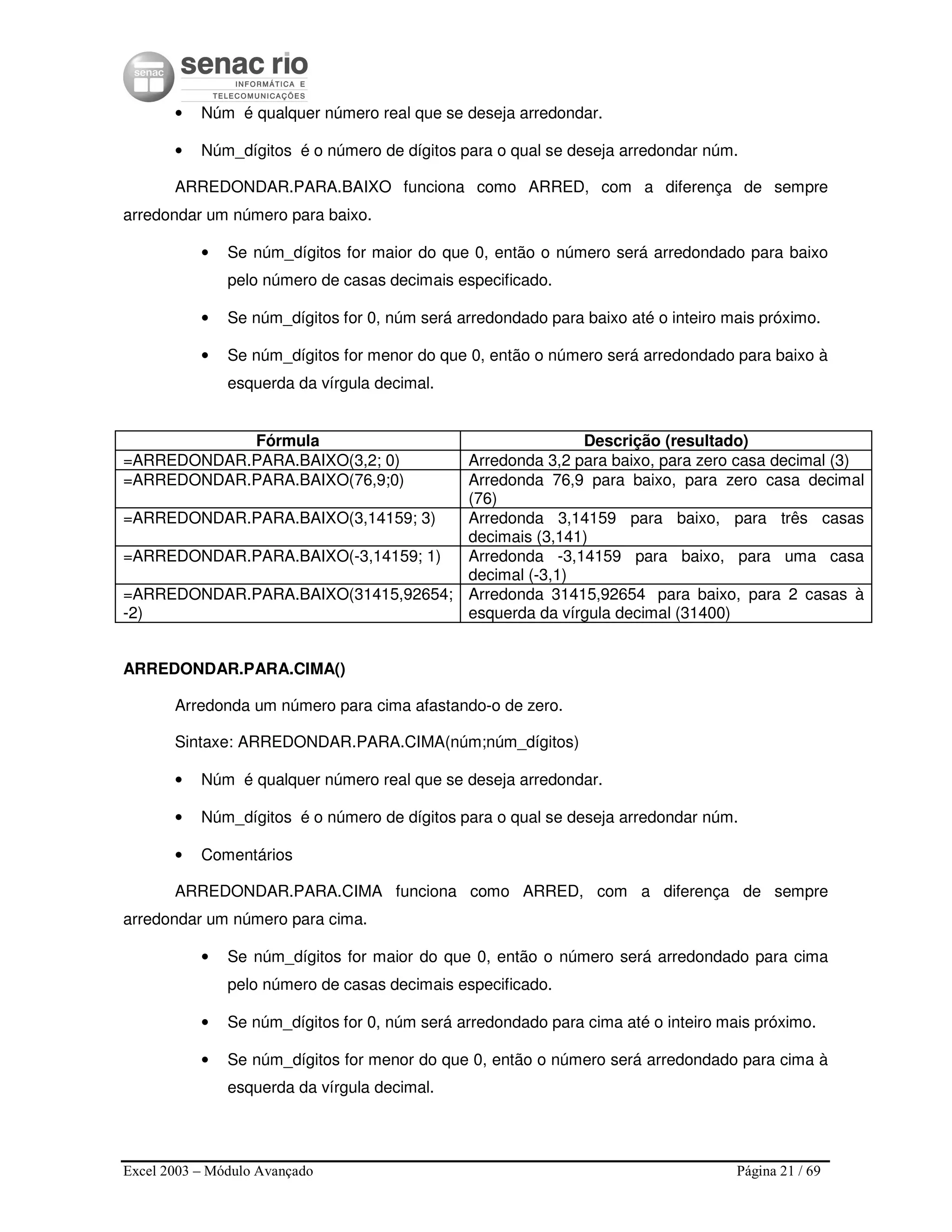 Excel 2003 – Módulo Avançado Página 21 / 69
• Núm é qualquer número real que se deseja arredondar.
• Núm_dígitos é o número de dígitos para o qual se deseja arredondar núm.
ARREDONDAR.PARA.BAIXO funciona como ARRED, com a diferença de sempre
arredondar um número para baixo.
• Se núm_dígitos for maior do que 0, então o número será arredondado para baixo
pelo número de casas decimais especificado.
• Se núm_dígitos for 0, núm será arredondado para baixo até o inteiro mais próximo.
• Se núm_dígitos for menor do que 0, então o número será arredondado para baixo à
esquerda da vírgula decimal.
Fórmula Descrição (resultado)
=ARREDONDAR.PARA.BAIXO(3,2; 0) Arredonda 3,2 para baixo, para zero casa decimal (3)
=ARREDONDAR.PARA.BAIXO(76,9;0) Arredonda 76,9 para baixo, para zero casa decimal
(76)
=ARREDONDAR.PARA.BAIXO(3,14159; 3) Arredonda 3,14159 para baixo, para três casas
decimais (3,141)
=ARREDONDAR.PARA.BAIXO(-3,14159; 1) Arredonda -3,14159 para baixo, para uma casa
decimal (-3,1)
=ARREDONDAR.PARA.BAIXO(31415,92654;
-2)
Arredonda 31415,92654 para baixo, para 2 casas à
esquerda da vírgula decimal (31400)
ARREDONDAR.PARA.CIMA()
Arredonda um número para cima afastando-o de zero.
Sintaxe: ARREDONDAR.PARA.CIMA(núm;núm_dígitos)
• Núm é qualquer número real que se deseja arredondar.
• Núm_dígitos é o número de dígitos para o qual se deseja arredondar núm.
• Comentários
ARREDONDAR.PARA.CIMA funciona como ARRED, com a diferença de sempre
arredondar um número para cima.
• Se núm_dígitos for maior do que 0, então o número será arredondado para cima
pelo número de casas decimais especificado.
• Se núm_dígitos for 0, núm será arredondado para cima até o inteiro mais próximo.
• Se núm_dígitos for menor do que 0, então o número será arredondado para cima à
esquerda da vírgula decimal.
 