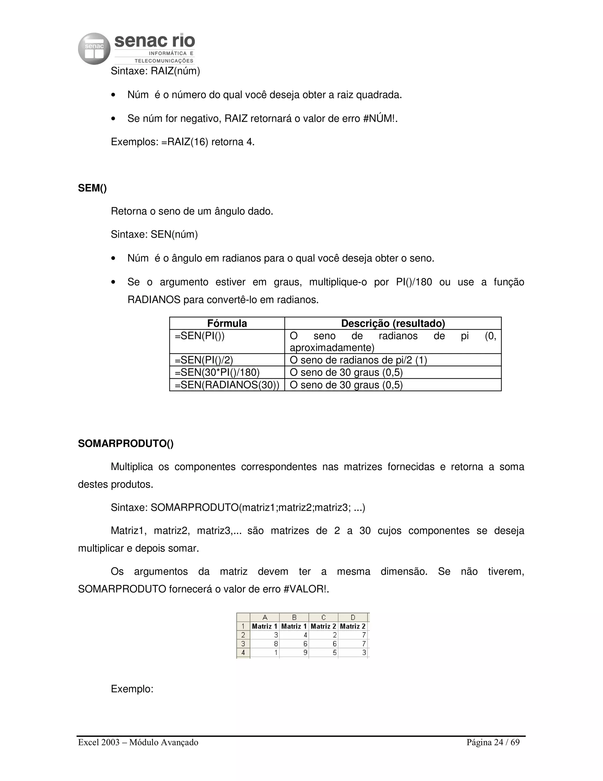Excel 2003 – Módulo Avançado Página 24 / 69
Sintaxe: RAIZ(núm)
• Núm é o número do qual você deseja obter a raiz quadrada.
• Se núm for negativo, RAIZ retornará o valor de erro #NÚM!.
Exemplos: =RAIZ(16) retorna 4.
SEM()
Retorna o seno de um ângulo dado.
Sintaxe: SEN(núm)
• Núm é o ângulo em radianos para o qual você deseja obter o seno.
• Se o argumento estiver em graus, multiplique-o por PI()/180 ou use a função
RADIANOS para convertê-lo em radianos.
Fórmula Descrição (resultado)
=SEN(PI()) O seno de radianos de pi (0,
aproximadamente)
=SEN(PI()/2) O seno de radianos de pi/2 (1)
=SEN(30*PI()/180) O seno de 30 graus (0,5)
=SEN(RADIANOS(30)) O seno de 30 graus (0,5)
SOMARPRODUTO()
Multiplica os componentes correspondentes nas matrizes fornecidas e retorna a soma
destes produtos.
Sintaxe: SOMARPRODUTO(matriz1;matriz2;matriz3; ...)
Matriz1, matriz2, matriz3,... são matrizes de 2 a 30 cujos componentes se deseja
multiplicar e depois somar.
Os argumentos da matriz devem ter a mesma dimensão. Se não tiverem,
SOMARPRODUTO fornecerá o valor de erro #VALOR!.
Exemplo:
 