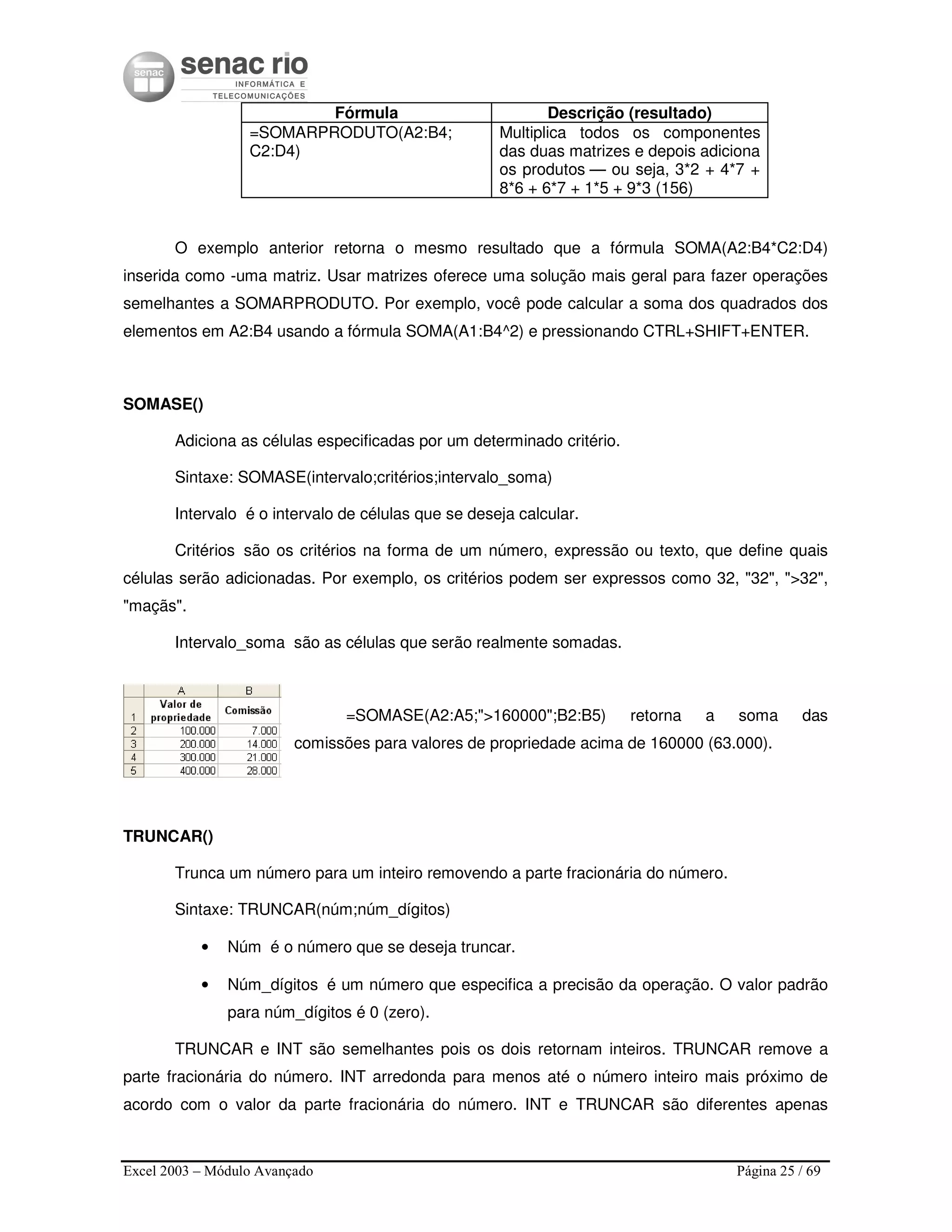 Excel 2003 – Módulo Avançado Página 25 / 69
Fórmula Descrição (resultado)
=SOMARPRODUTO(A2:B4;
C2:D4)
Multiplica todos os componentes
das duas matrizes e depois adiciona
os produtos — ou seja, 3*2 + 4*7 +
8*6 + 6*7 + 1*5 + 9*3 (156)
O exemplo anterior retorna o mesmo resultado que a fórmula SOMA(A2:B4*C2:D4)
inserida como -uma matriz. Usar matrizes oferece uma solução mais geral para fazer operações
semelhantes a SOMARPRODUTO. Por exemplo, você pode calcular a soma dos quadrados dos
elementos em A2:B4 usando a fórmula SOMA(A1:B4^2) e pressionando CTRL+SHIFT+ENTER.
SOMASE()
Adiciona as células especificadas por um determinado critério.
Sintaxe: SOMASE(intervalo;critérios;intervalo_soma)
Intervalo é o intervalo de células que se deseja calcular.
Critérios são os critérios na forma de um número, expressão ou texto, que define quais
células serão adicionadas. Por exemplo, os critérios podem ser expressos como 32, "32", ">32",
"maçãs".
Intervalo_soma são as células que serão realmente somadas.
=SOMASE(A2:A5;">160000";B2:B5) retorna a soma das
comissões para valores de propriedade acima de 160000 (63.000).
TRUNCAR()
Trunca um número para um inteiro removendo a parte fracionária do número.
Sintaxe: TRUNCAR(núm;núm_dígitos)
• Núm é o número que se deseja truncar.
• Núm_dígitos é um número que especifica a precisão da operação. O valor padrão
para núm_dígitos é 0 (zero).
TRUNCAR e INT são semelhantes pois os dois retornam inteiros. TRUNCAR remove a
parte fracionária do número. INT arredonda para menos até o número inteiro mais próximo de
acordo com o valor da parte fracionária do número. INT e TRUNCAR são diferentes apenas
 