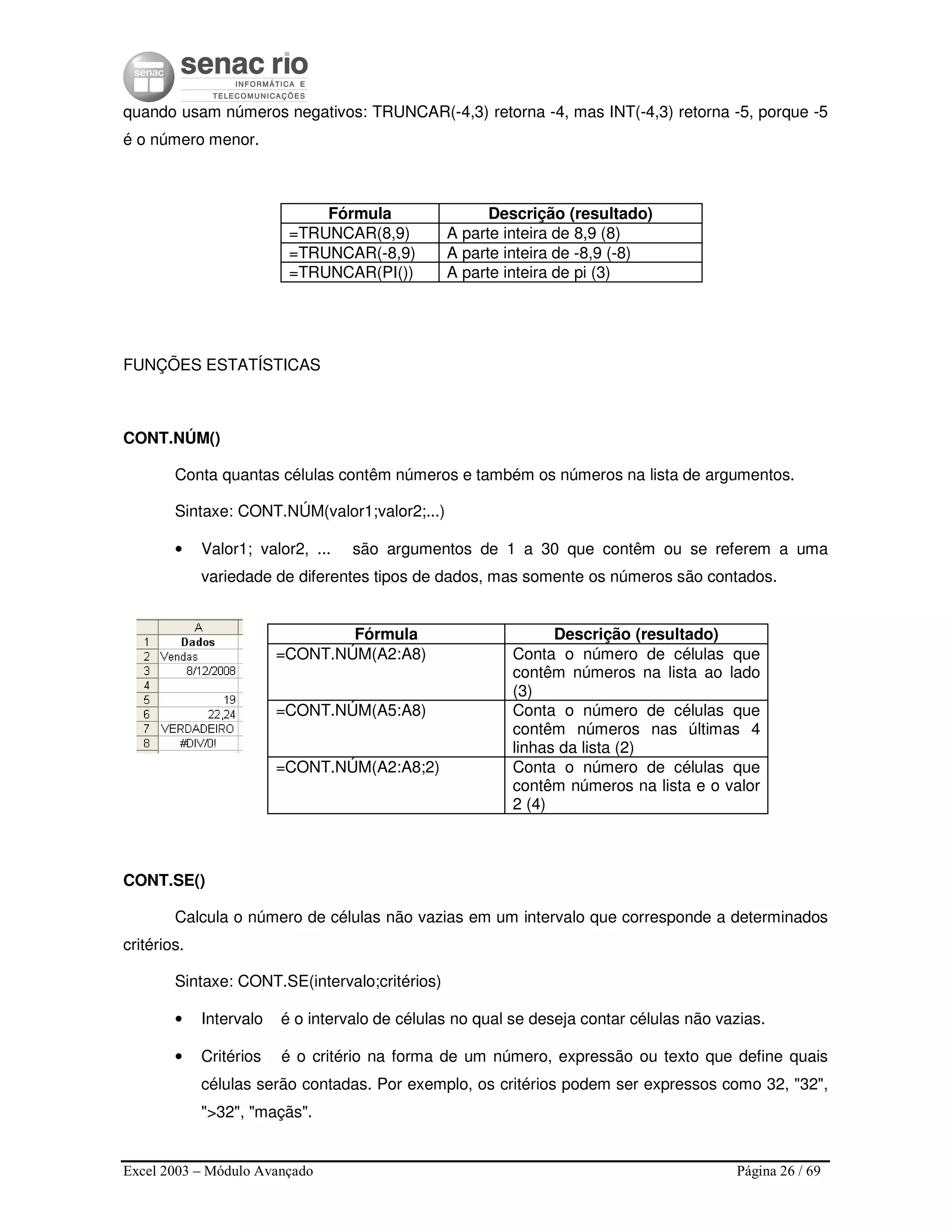 Excel 2003 – Módulo Avançado Página 26 / 69
quando usam números negativos: TRUNCAR(-4,3) retorna -4, mas INT(-4,3) retorna -5, porque -5
é o número menor.
Fórmula Descrição (resultado)
=TRUNCAR(8,9) A parte inteira de 8,9 (8)
=TRUNCAR(-8,9) A parte inteira de -8,9 (-8)
=TRUNCAR(PI()) A parte inteira de pi (3)
FUNÇÕES ESTATÍSTICAS
CONT.NÚM()
Conta quantas células contêm números e também os números na lista de argumentos.
Sintaxe: CONT.NÚM(valor1;valor2;...)
• Valor1; valor2, ... são argumentos de 1 a 30 que contêm ou se referem a uma
variedade de diferentes tipos de dados, mas somente os números são contados.
Fórmula Descrição (resultado)
=CONT.NÚM(A2:A8) Conta o número de células que
contêm números na lista ao lado
(3)
=CONT.NÚM(A5:A8) Conta o número de células que
contêm números nas últimas 4
linhas da lista (2)
=CONT.NÚM(A2:A8;2) Conta o número de células que
contêm números na lista e o valor
2 (4)
CONT.SE()
Calcula o número de células não vazias em um intervalo que corresponde a determinados
critérios.
Sintaxe: CONT.SE(intervalo;critérios)
• Intervalo é o intervalo de células no qual se deseja contar células não vazias.
• Critérios é o critério na forma de um número, expressão ou texto que define quais
células serão contadas. Por exemplo, os critérios podem ser expressos como 32, "32",
">32", "maçãs".
 