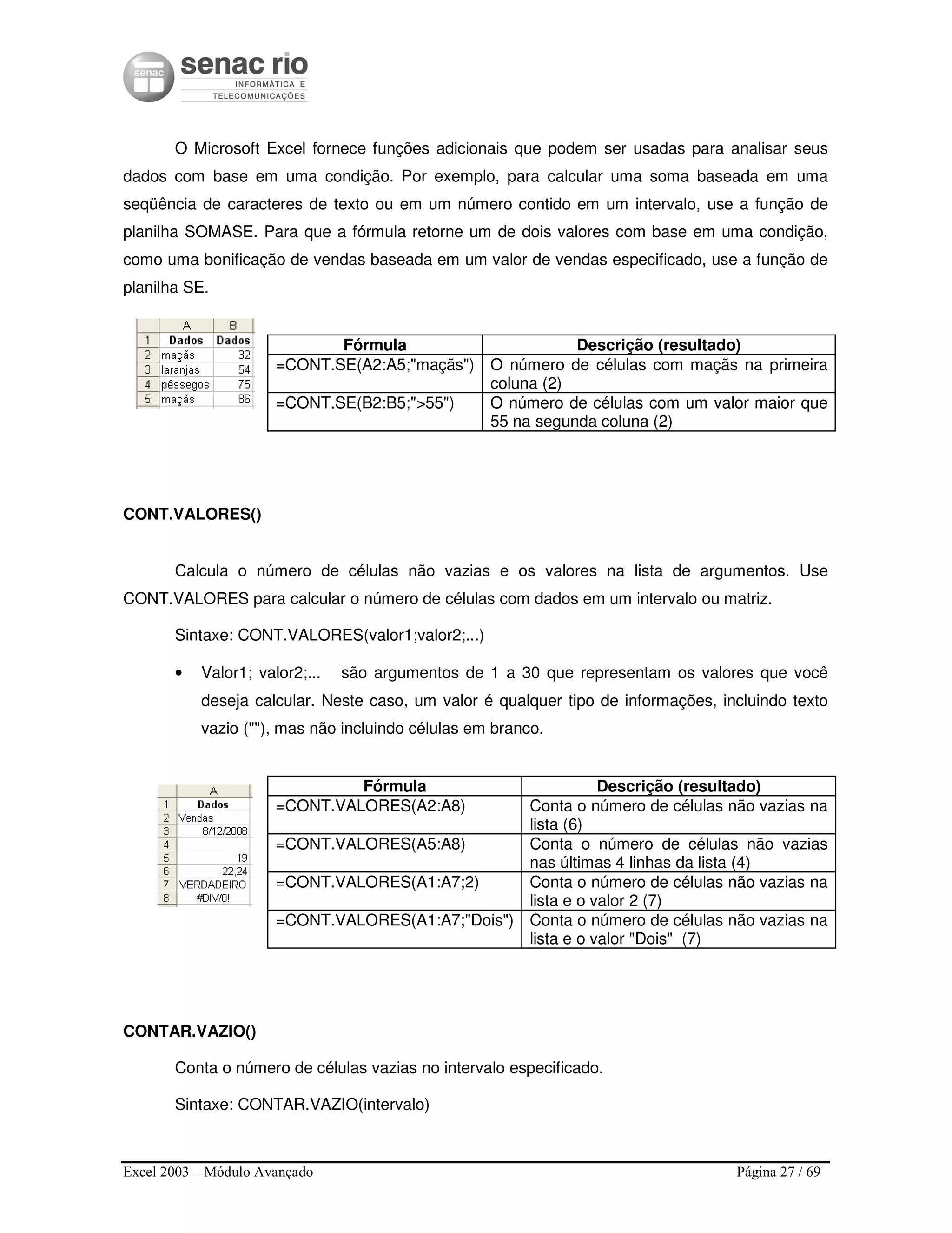 Excel 2003 – Módulo Avançado Página 27 / 69
O Microsoft Excel fornece funções adicionais que podem ser usadas para analisar seus
dados com base em uma condição. Por exemplo, para calcular uma soma baseada em uma
seqüência de caracteres de texto ou em um número contido em um intervalo, use a função de
planilha SOMASE. Para que a fórmula retorne um de dois valores com base em uma condição,
como uma bonificação de vendas baseada em um valor de vendas especificado, use a função de
planilha SE.
Fórmula Descrição (resultado)
=CONT.SE(A2:A5;"maçãs") O número de células com maçãs na primeira
coluna (2)
=CONT.SE(B2:B5;">55") O número de células com um valor maior que
55 na segunda coluna (2)
CONT.VALORES()
Calcula o número de células não vazias e os valores na lista de argumentos. Use
CONT.VALORES para calcular o número de células com dados em um intervalo ou matriz.
Sintaxe: CONT.VALORES(valor1;valor2;...)
• Valor1; valor2;... são argumentos de 1 a 30 que representam os valores que você
deseja calcular. Neste caso, um valor é qualquer tipo de informações, incluindo texto
vazio (""), mas não incluindo células em branco.
Fórmula Descrição (resultado)
=CONT.VALORES(A2:A8) Conta o número de células não vazias na
lista (6)
=CONT.VALORES(A5:A8) Conta o número de células não vazias
nas últimas 4 linhas da lista (4)
=CONT.VALORES(A1:A7;2) Conta o número de células não vazias na
lista e o valor 2 (7)
=CONT.VALORES(A1:A7;"Dois") Conta o número de células não vazias na
lista e o valor "Dois" (7)
CONTAR.VAZIO()
Conta o número de células vazias no intervalo especificado.
Sintaxe: CONTAR.VAZIO(intervalo)
 