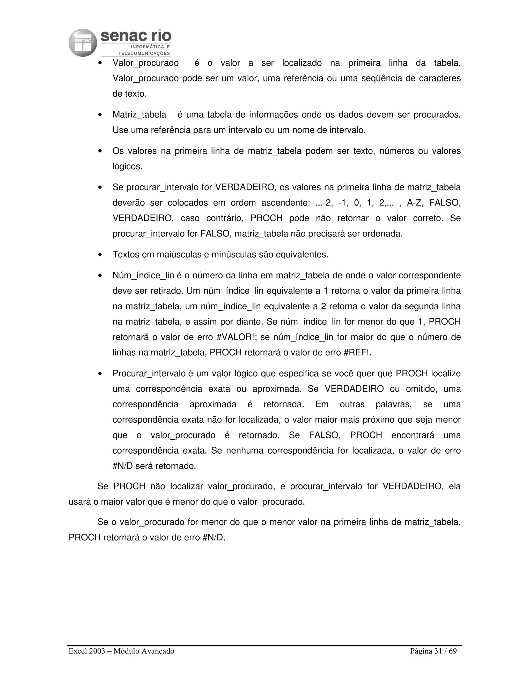 Excel 2003 – Módulo Avançado Página 31 / 69
• Valor_procurado é o valor a ser localizado na primeira linha da tabela.
Valor_procurado pode ser um valor, uma referência ou uma seqüência de caracteres
de texto.
• Matriz_tabela é uma tabela de informações onde os dados devem ser procurados.
Use uma referência para um intervalo ou um nome de intervalo.
• Os valores na primeira linha de matriz_tabela podem ser texto, números ou valores
lógicos.
• Se procurar_intervalo for VERDADEIRO, os valores na primeira linha de matriz_tabela
deverão ser colocados em ordem ascendente: ...-2, -1, 0, 1, 2,... , A-Z, FALSO,
VERDADEIRO, caso contrário, PROCH pode não retornar o valor correto. Se
procurar_intervalo for FALSO, matriz_tabela não precisará ser ordenada.
• Textos em maiúsculas e minúsculas são equivalentes.
• Núm_índice_lin é o número da linha em matriz_tabela de onde o valor correspondente
deve ser retirado. Um núm_índice_lin equivalente a 1 retorna o valor da primeira linha
na matriz_tabela, um núm_índice_lin equivalente a 2 retorna o valor da segunda linha
na matriz_tabela, e assim por diante. Se núm_índice_lin for menor do que 1, PROCH
retornará o valor de erro #VALOR!; se núm_índice_lin for maior do que o número de
linhas na matriz_tabela, PROCH retornará o valor de erro #REF!.
• Procurar_intervalo é um valor lógico que especifica se você quer que PROCH localize
uma correspondência exata ou aproximada. Se VERDADEIRO ou omitido, uma
correspondência aproximada é retornada. Em outras palavras, se uma
correspondência exata não for localizada, o valor maior mais próximo que seja menor
que o valor_procurado é retornado. Se FALSO, PROCH encontrará uma
correspondência exata. Se nenhuma correspondência for localizada, o valor de erro
#N/D será retornado.
Se PROCH não localizar valor_procurado, e procurar_intervalo for VERDADEIRO, ela
usará o maior valor que é menor do que o valor_procurado.
Se o valor_procurado for menor do que o menor valor na primeira linha de matriz_tabela,
PROCH retornará o valor de erro #N/D.
 