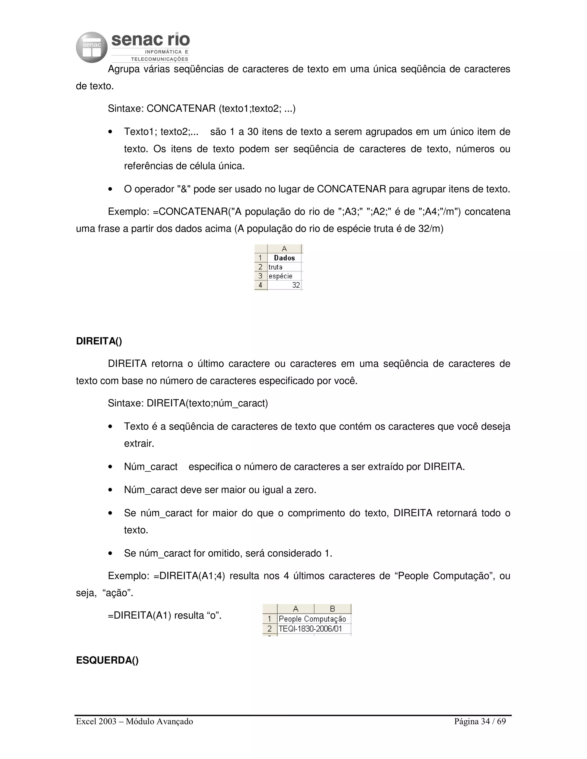 Excel 2003 – Módulo Avançado Página 34 / 69
Agrupa várias seqüências de caracteres de texto em uma única seqüência de caracteres
de texto.
Sintaxe: CONCATENAR (texto1;texto2; ...)
• Texto1; texto2;... são 1 a 30 itens de texto a serem agrupados em um único item de
texto. Os itens de texto podem ser seqüência de caracteres de texto, números ou
referências de célula única.
• O operador "&" pode ser usado no lugar de CONCATENAR para agrupar itens de texto.
Exemplo: =CONCATENAR("A população do rio de ";A3;" ";A2;" é de ";A4;"/m") concatena
uma frase a partir dos dados acima (A população do rio de espécie truta é de 32/m)
DIREITA()
DIREITA retorna o último caractere ou caracteres em uma seqüência de caracteres de
texto com base no número de caracteres especificado por você.
Sintaxe: DIREITA(texto;núm_caract)
• Texto é a seqüência de caracteres de texto que contém os caracteres que você deseja
extrair.
• Núm_caract especifica o número de caracteres a ser extraído por DIREITA.
• Núm_caract deve ser maior ou igual a zero.
• Se núm_caract for maior do que o comprimento do texto, DIREITA retornará todo o
texto.
• Se núm_caract for omitido, será considerado 1.
Exemplo: =DIREITA(A1;4) resulta nos 4 últimos caracteres de “People Computação”, ou
seja, “ação”.
=DIREITA(A1) resulta “o”.
ESQUERDA()
 