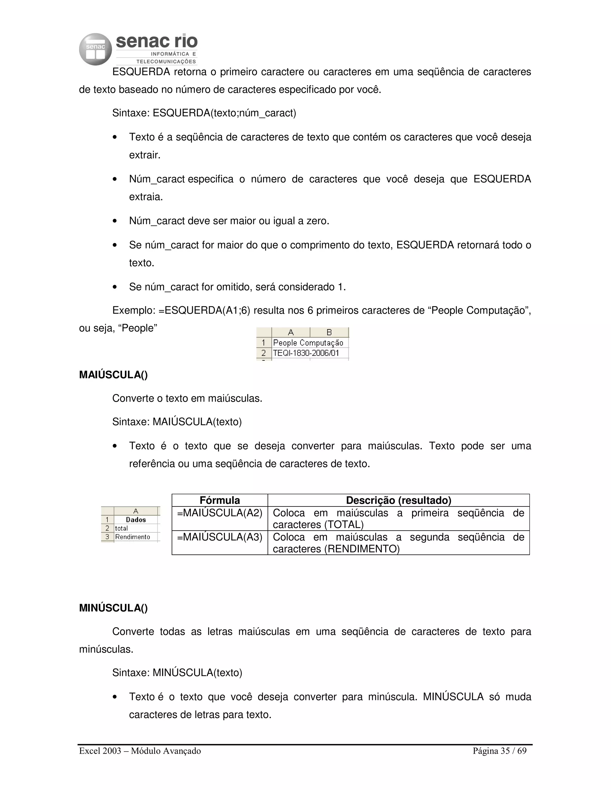 Excel 2003 – Módulo Avançado Página 35 / 69
ESQUERDA retorna o primeiro caractere ou caracteres em uma seqüência de caracteres
de texto baseado no número de caracteres especificado por você.
Sintaxe: ESQUERDA(texto;núm_caract)
• Texto é a seqüência de caracteres de texto que contém os caracteres que você deseja
extrair.
• Núm_caract especifica o número de caracteres que você deseja que ESQUERDA
extraia.
• Núm_caract deve ser maior ou igual a zero.
• Se núm_caract for maior do que o comprimento do texto, ESQUERDA retornará todo o
texto.
• Se núm_caract for omitido, será considerado 1.
Exemplo: =ESQUERDA(A1;6) resulta nos 6 primeiros caracteres de “People Computação”,
ou seja, “People”
MAIÚSCULA()
Converte o texto em maiúsculas.
Sintaxe: MAIÚSCULA(texto)
• Texto é o texto que se deseja converter para maiúsculas. Texto pode ser uma
referência ou uma seqüência de caracteres de texto.
Fórmula Descrição (resultado)
=MAIÚSCULA(A2) Coloca em maiúsculas a primeira seqüência de
caracteres (TOTAL)
=MAIÚSCULA(A3) Coloca em maiúsculas a segunda seqüência de
caracteres (RENDIMENTO)
MINÚSCULA()
Converte todas as letras maiúsculas em uma seqüência de caracteres de texto para
minúsculas.
Sintaxe: MINÚSCULA(texto)
• Texto é o texto que você deseja converter para minúscula. MINÚSCULA só muda
caracteres de letras para texto.
 