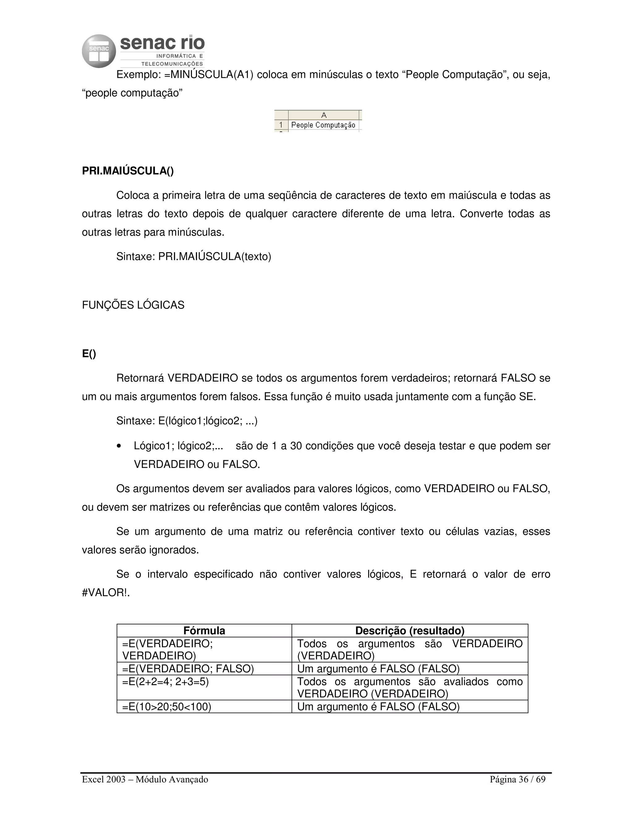Excel 2003 – Módulo Avançado Página 36 / 69
Exemplo: =MINÚSCULA(A1) coloca em minúsculas o texto “People Computação”, ou seja,
“people computação”
PRI.MAIÚSCULA()
Coloca a primeira letra de uma seqüência de caracteres de texto em maiúscula e todas as
outras letras do texto depois de qualquer caractere diferente de uma letra. Converte todas as
outras letras para minúsculas.
Sintaxe: PRI.MAIÚSCULA(texto)
FUNÇÕES LÓGICAS
E()
Retornará VERDADEIRO se todos os argumentos forem verdadeiros; retornará FALSO se
um ou mais argumentos forem falsos. Essa função é muito usada juntamente com a função SE.
Sintaxe: E(lógico1;lógico2; ...)
• Lógico1; lógico2;... são de 1 a 30 condições que você deseja testar e que podem ser
VERDADEIRO ou FALSO.
Os argumentos devem ser avaliados para valores lógicos, como VERDADEIRO ou FALSO,
ou devem ser matrizes ou referências que contêm valores lógicos.
Se um argumento de uma matriz ou referência contiver texto ou células vazias, esses
valores serão ignorados.
Se o intervalo especificado não contiver valores lógicos, E retornará o valor de erro
#VALOR!.
Fórmula Descrição (resultado)
=E(VERDADEIRO;
VERDADEIRO)
Todos os argumentos são VERDADEIRO
(VERDADEIRO)
=E(VERDADEIRO; FALSO) Um argumento é FALSO (FALSO)
=E(2+2=4; 2+3=5) Todos os argumentos são avaliados como
VERDADEIRO (VERDADEIRO)
=E(10>20;50<100) Um argumento é FALSO (FALSO)
 