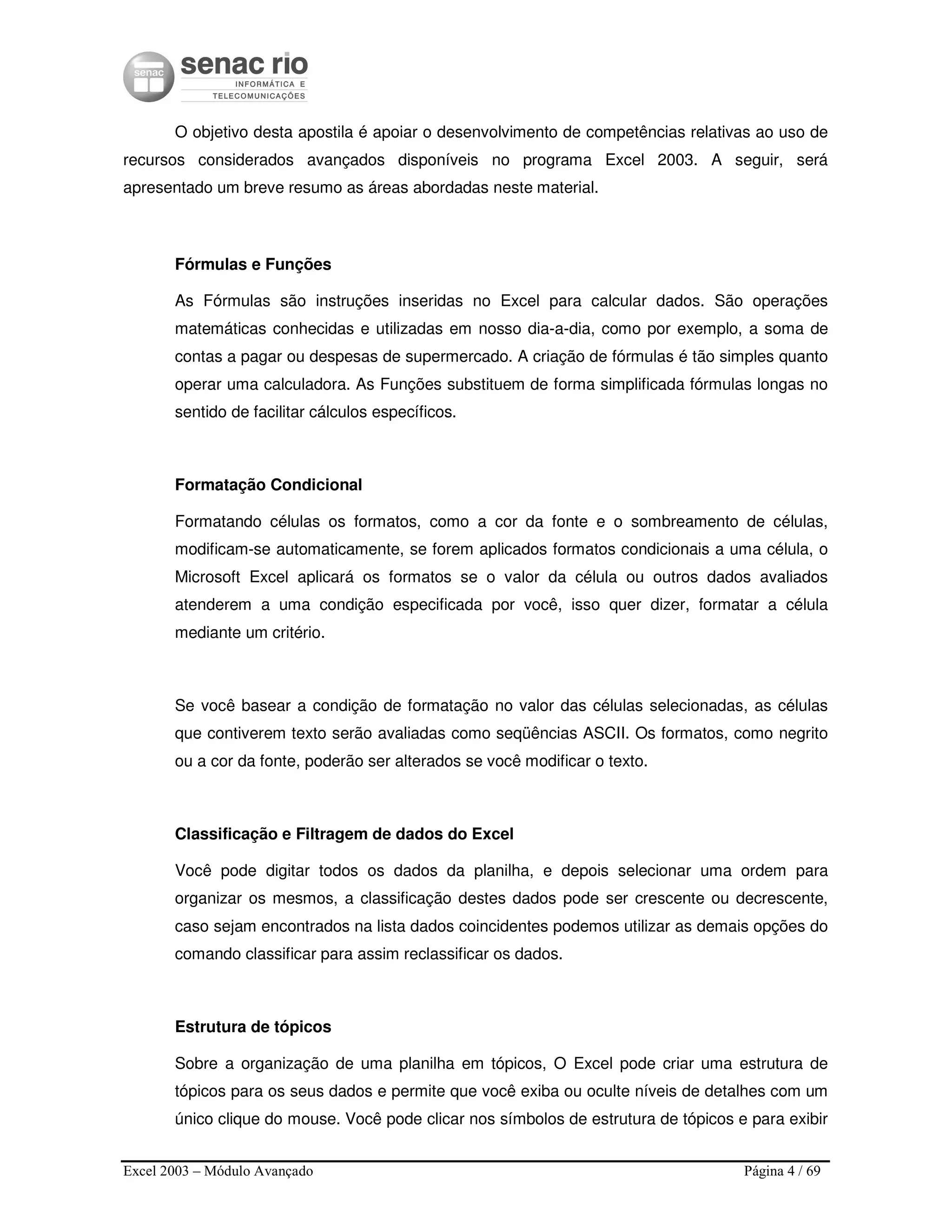 Excel 2003 – Módulo Avançado Página 4 / 69
O objetivo desta apostila é apoiar o desenvolvimento de competências relativas ao uso de
recursos considerados avançados disponíveis no programa Excel 2003. A seguir, será
apresentado um breve resumo as áreas abordadas neste material.
Fórmulas e Funções
As Fórmulas são instruções inseridas no Excel para calcular dados. São operações
matemáticas conhecidas e utilizadas em nosso dia-a-dia, como por exemplo, a soma de
contas a pagar ou despesas de supermercado. A criação de fórmulas é tão simples quanto
operar uma calculadora. As Funções substituem de forma simplificada fórmulas longas no
sentido de facilitar cálculos específicos.
Formatação Condicional
Formatando células os formatos, como a cor da fonte e o sombreamento de células,
modificam-se automaticamente, se forem aplicados formatos condicionais a uma célula, o
Microsoft Excel aplicará os formatos se o valor da célula ou outros dados avaliados
atenderem a uma condição especificada por você, isso quer dizer, formatar a célula
mediante um critério.
Se você basear a condição de formatação no valor das células selecionadas, as células
que contiverem texto serão avaliadas como seqüências ASCII. Os formatos, como negrito
ou a cor da fonte, poderão ser alterados se você modificar o texto.
Classificação e Filtragem de dados do Excel
Você pode digitar todos os dados da planilha, e depois selecionar uma ordem para
organizar os mesmos, a classificação destes dados pode ser crescente ou decrescente,
caso sejam encontrados na lista dados coincidentes podemos utilizar as demais opções do
comando classificar para assim reclassificar os dados.
Estrutura de tópicos
Sobre a organização de uma planilha em tópicos, O Excel pode criar uma estrutura de
tópicos para os seus dados e permite que você exiba ou oculte níveis de detalhes com um
único clique do mouse. Você pode clicar nos símbolos de estrutura de tópicos e para exibir
 