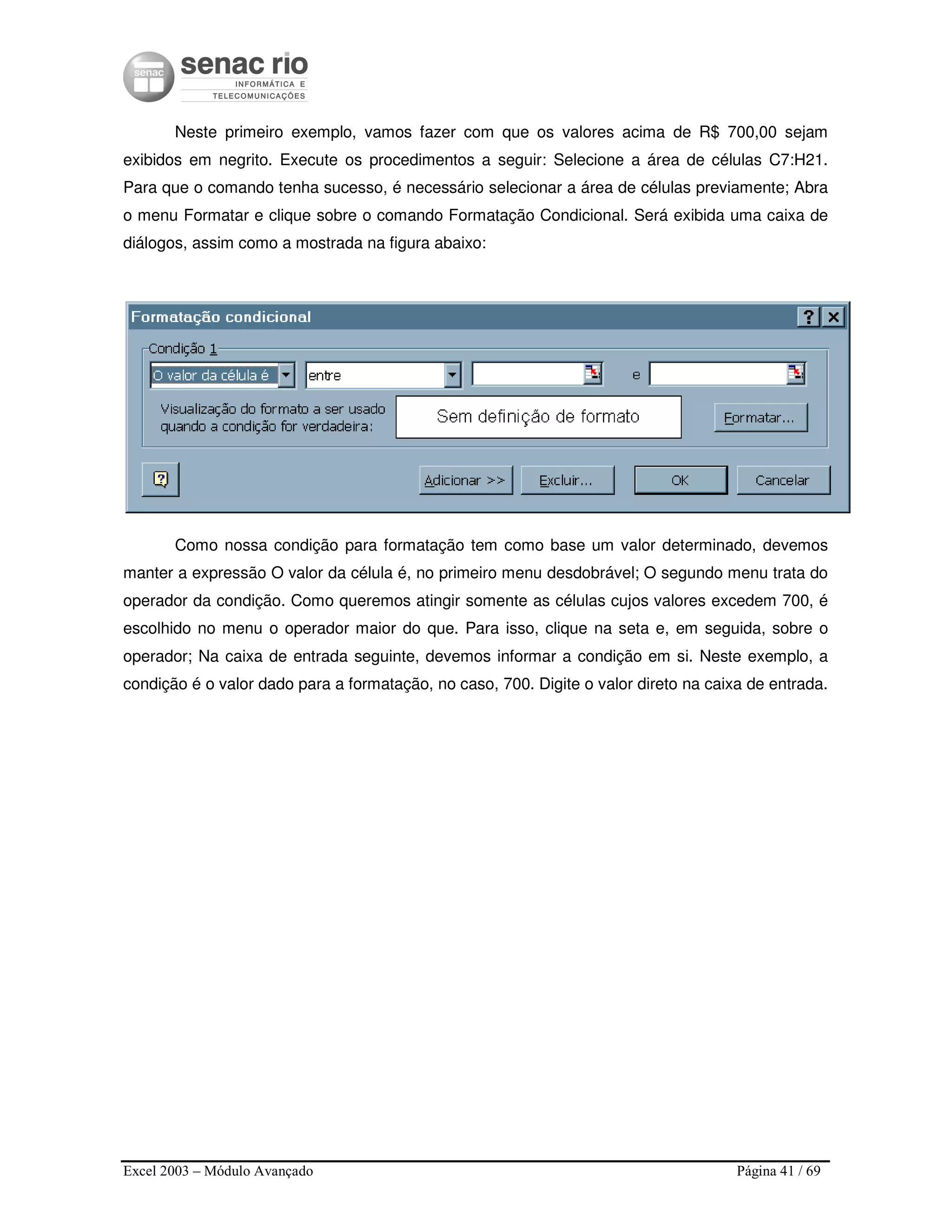 Excel 2003 – Módulo Avançado Página 41 / 69
Neste primeiro exemplo, vamos fazer com que os valores acima de R$ 700,00 sejam
exibidos em negrito. Execute os procedimentos a seguir: Selecione a área de células C7:H21.
Para que o comando tenha sucesso, é necessário selecionar a área de células previamente; Abra
o menu Formatar e clique sobre o comando Formatação Condicional. Será exibida uma caixa de
diálogos, assim como a mostrada na figura abaixo:
Como nossa condição para formatação tem como base um valor determinado, devemos
manter a expressão O valor da célula é, no primeiro menu desdobrável; O segundo menu trata do
operador da condição. Como queremos atingir somente as células cujos valores excedem 700, é
escolhido no menu o operador maior do que. Para isso, clique na seta e, em seguida, sobre o
operador; Na caixa de entrada seguinte, devemos informar a condição em si. Neste exemplo, a
condição é o valor dado para a formatação, no caso, 700. Digite o valor direto na caixa de entrada.
 
