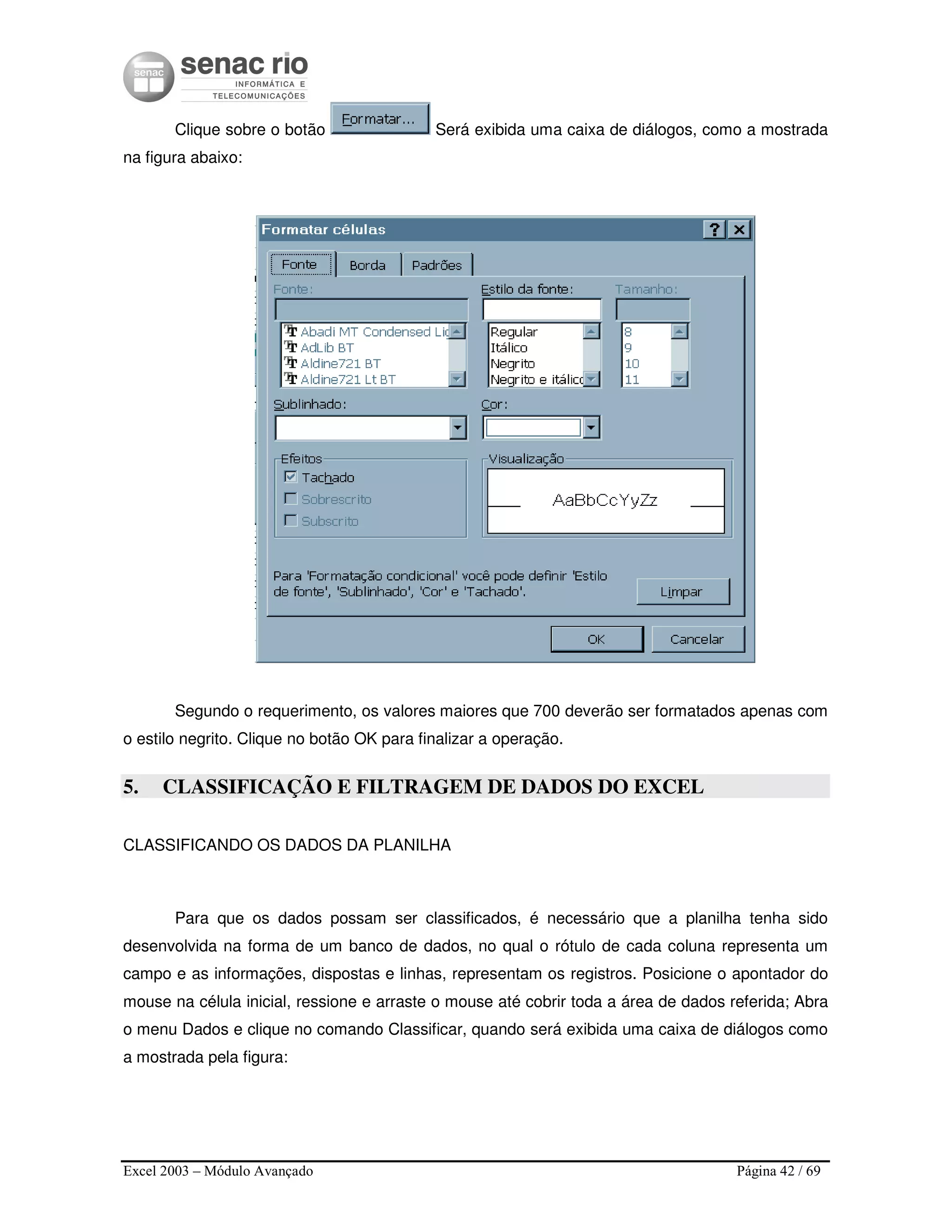 Excel 2003 – Módulo Avançado Página 42 / 69
Clique sobre o botão Será exibida uma caixa de diálogos, como a mostrada
na figura abaixo:
Segundo o requerimento, os valores maiores que 700 deverão ser formatados apenas com
o estilo negrito. Clique no botão OK para finalizar a operação.
5. CLASSIFICAÇÃO E FILTRAGEM DE DADOS DO EXCEL
CLASSIFICANDO OS DADOS DA PLANILHA
Para que os dados possam ser classificados, é necessário que a planilha tenha sido
desenvolvida na forma de um banco de dados, no qual o rótulo de cada coluna representa um
campo e as informações, dispostas e linhas, representam os registros. Posicione o apontador do
mouse na célula inicial, ressione e arraste o mouse até cobrir toda a área de dados referida; Abra
o menu Dados e clique no comando Classificar, quando será exibida uma caixa de diálogos como
a mostrada pela figura:
 