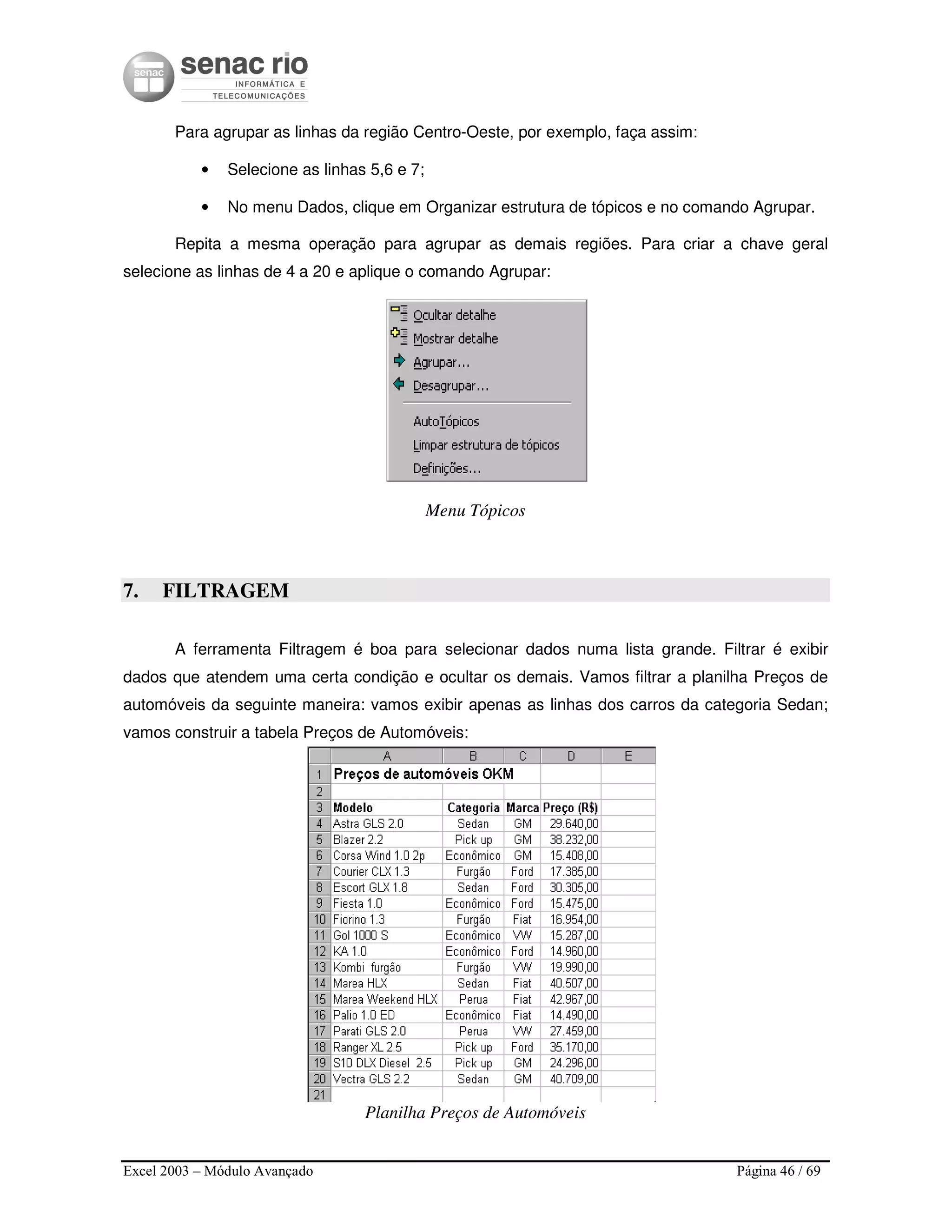 Excel 2003 – Módulo Avançado Página 46 / 69
Para agrupar as linhas da região Centro-Oeste, por exemplo, faça assim:
• Selecione as linhas 5,6 e 7;
• No menu Dados, clique em Organizar estrutura de tópicos e no comando Agrupar.
Repita a mesma operação para agrupar as demais regiões. Para criar a chave geral
selecione as linhas de 4 a 20 e aplique o comando Agrupar:
Menu Tópicos
7. FILTRAGEM
A ferramenta Filtragem é boa para selecionar dados numa lista grande. Filtrar é exibir
dados que atendem uma certa condição e ocultar os demais. Vamos filtrar a planilha Preços de
automóveis da seguinte maneira: vamos exibir apenas as linhas dos carros da categoria Sedan;
vamos construir a tabela Preços de Automóveis:
Planilha Preços de Automóveis
 