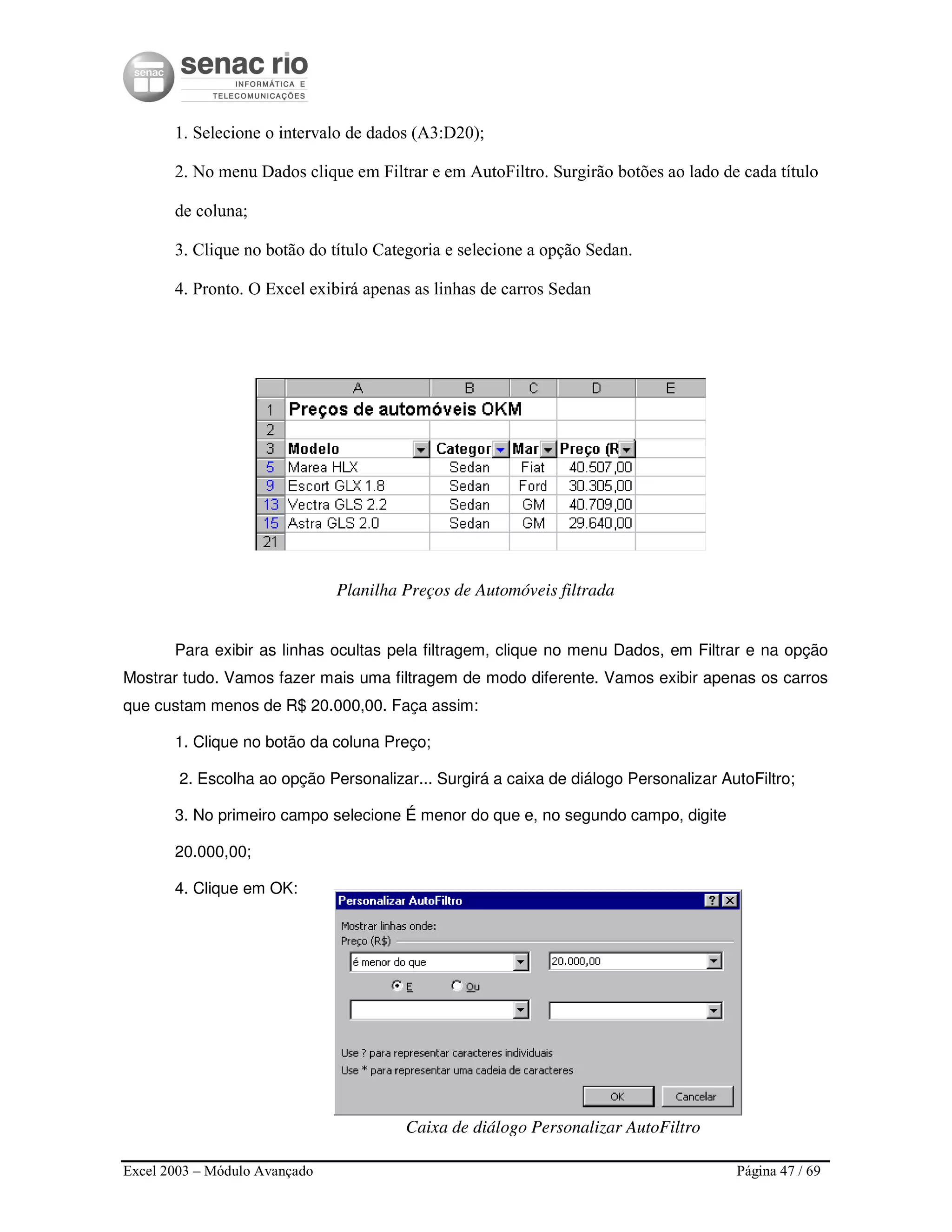 Excel 2003 – Módulo Avançado Página 47 / 69
1. Selecione o intervalo de dados (A3:D20);
2. No menu Dados clique em Filtrar e em AutoFiltro. Surgirão botões ao lado de cada título
de coluna;
3. Clique no botão do título Categoria e selecione a opção Sedan.
4. Pronto. O Excel exibirá apenas as linhas de carros Sedan
Planilha Preços de Automóveis filtrada
Para exibir as linhas ocultas pela filtragem, clique no menu Dados, em Filtrar e na opção
Mostrar tudo. Vamos fazer mais uma filtragem de modo diferente. Vamos exibir apenas os carros
que custam menos de R$ 20.000,00. Faça assim:
1. Clique no botão da coluna Preço;
2. Escolha ao opção Personalizar... Surgirá a caixa de diálogo Personalizar AutoFiltro;
3. No primeiro campo selecione É menor do que e, no segundo campo, digite
20.000,00;
4. Clique em OK:
Caixa de diálogo Personalizar AutoFiltro
 