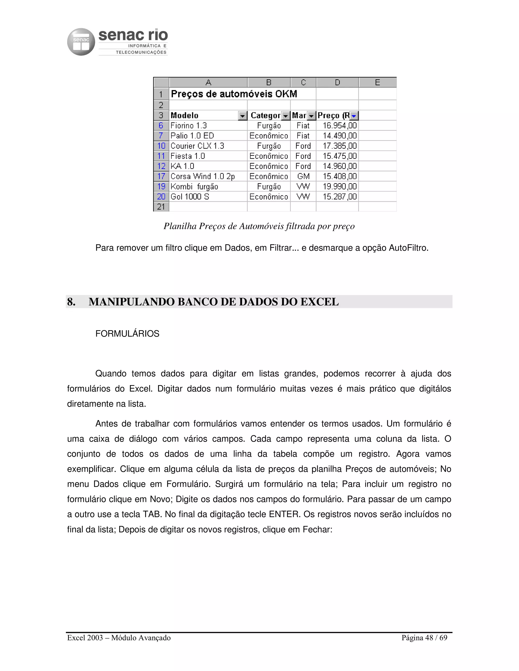 Excel 2003 – Módulo Avançado Página 48 / 69
Planilha Preços de Automóveis filtrada por preço
Para remover um filtro clique em Dados, em Filtrar... e desmarque a opção AutoFiltro.
8. MANIPULANDO BANCO DE DADOS DO EXCEL
FORMULÁRIOS
Quando temos dados para digitar em listas grandes, podemos recorrer à ajuda dos
formulários do Excel. Digitar dados num formulário muitas vezes é mais prático que digitálos
diretamente na lista.
Antes de trabalhar com formulários vamos entender os termos usados. Um formulário é
uma caixa de diálogo com vários campos. Cada campo representa uma coluna da lista. O
conjunto de todos os dados de uma linha da tabela compõe um registro. Agora vamos
exemplificar. Clique em alguma célula da lista de preços da planilha Preços de automóveis; No
menu Dados clique em Formulário. Surgirá um formulário na tela; Para incluir um registro no
formulário clique em Novo; Digite os dados nos campos do formulário. Para passar de um campo
a outro use a tecla TAB. No final da digitação tecle ENTER. Os registros novos serão incluídos no
final da lista; Depois de digitar os novos registros, clique em Fechar:
 