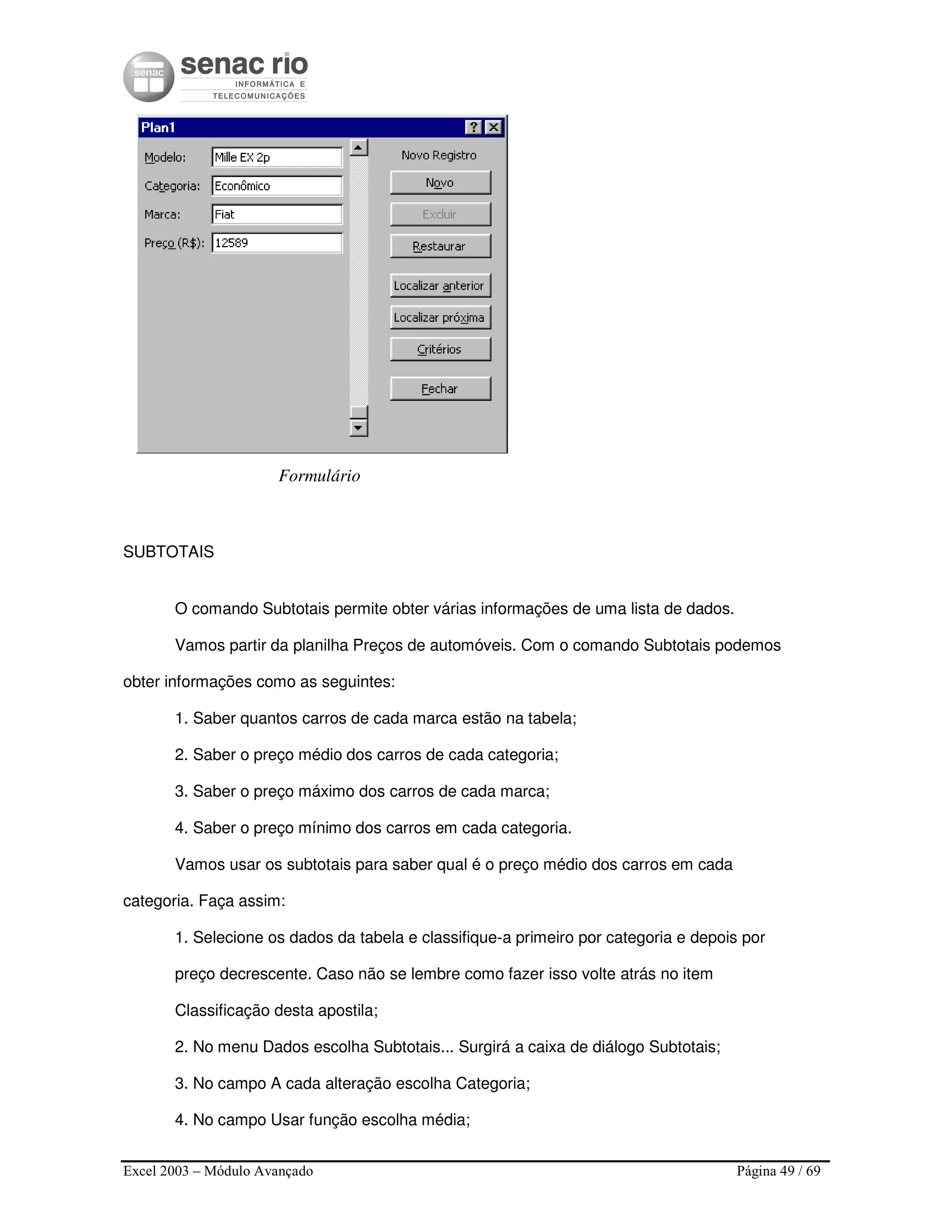 Excel 2003 – Módulo Avançado Página 49 / 69
Formulário
SUBTOTAIS
O comando Subtotais permite obter várias informações de uma lista de dados.
Vamos partir da planilha Preços de automóveis. Com o comando Subtotais podemos
obter informações como as seguintes:
1. Saber quantos carros de cada marca estão na tabela;
2. Saber o preço médio dos carros de cada categoria;
3. Saber o preço máximo dos carros de cada marca;
4. Saber o preço mínimo dos carros em cada categoria.
Vamos usar os subtotais para saber qual é o preço médio dos carros em cada
categoria. Faça assim:
1. Selecione os dados da tabela e classifique-a primeiro por categoria e depois por
preço decrescente. Caso não se lembre como fazer isso volte atrás no item
Classificação desta apostila;
2. No menu Dados escolha Subtotais... Surgirá a caixa de diálogo Subtotais;
3. No campo A cada alteração escolha Categoria;
4. No campo Usar função escolha média;
 