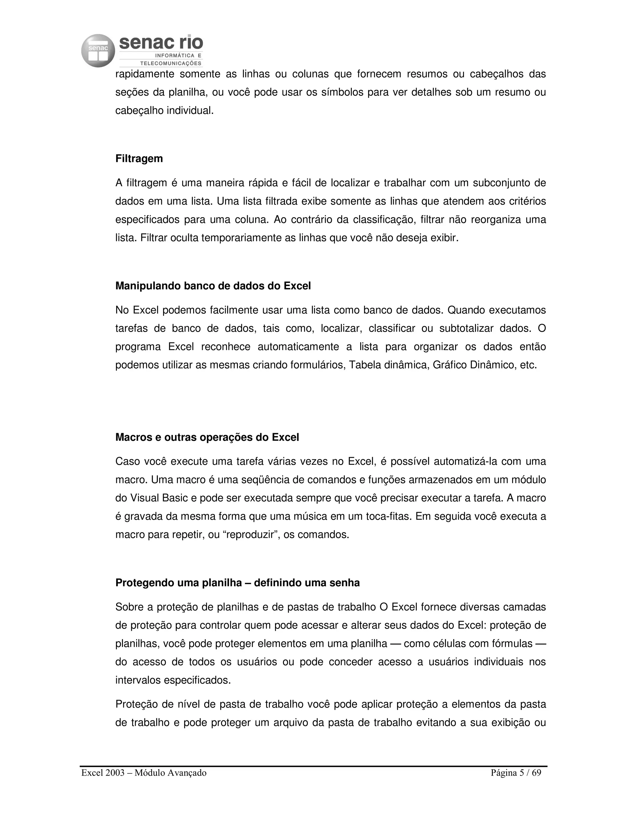 Excel 2003 – Módulo Avançado Página 5 / 69
rapidamente somente as linhas ou colunas que fornecem resumos ou cabeçalhos das
seções da planilha, ou você pode usar os símbolos para ver detalhes sob um resumo ou
cabeçalho individual.
Filtragem
A filtragem é uma maneira rápida e fácil de localizar e trabalhar com um subconjunto de
dados em uma lista. Uma lista filtrada exibe somente as linhas que atendem aos critérios
especificados para uma coluna. Ao contrário da classificação, filtrar não reorganiza uma
lista. Filtrar oculta temporariamente as linhas que você não deseja exibir.
Manipulando banco de dados do Excel
No Excel podemos facilmente usar uma lista como banco de dados. Quando executamos
tarefas de banco de dados, tais como, localizar, classificar ou subtotalizar dados. O
programa Excel reconhece automaticamente a lista para organizar os dados então
podemos utilizar as mesmas criando formulários, Tabela dinâmica, Gráfico Dinâmico, etc.
Macros e outras operações do Excel
Caso você execute uma tarefa várias vezes no Excel, é possível automatizá-la com uma
macro. Uma macro é uma seqüência de comandos e funções armazenados em um módulo
do Visual Basic e pode ser executada sempre que você precisar executar a tarefa. A macro
é gravada da mesma forma que uma música em um toca-fitas. Em seguida você executa a
macro para repetir, ou “reproduzir”, os comandos.
Protegendo uma planilha – definindo uma senha
Sobre a proteção de planilhas e de pastas de trabalho O Excel fornece diversas camadas
de proteção para controlar quem pode acessar e alterar seus dados do Excel: proteção de
planilhas, você pode proteger elementos em uma planilha — como células com fórmulas —
do acesso de todos os usuários ou pode conceder acesso a usuários individuais nos
intervalos especificados.
Proteção de nível de pasta de trabalho você pode aplicar proteção a elementos da pasta
de trabalho e pode proteger um arquivo da pasta de trabalho evitando a sua exibição ou
 