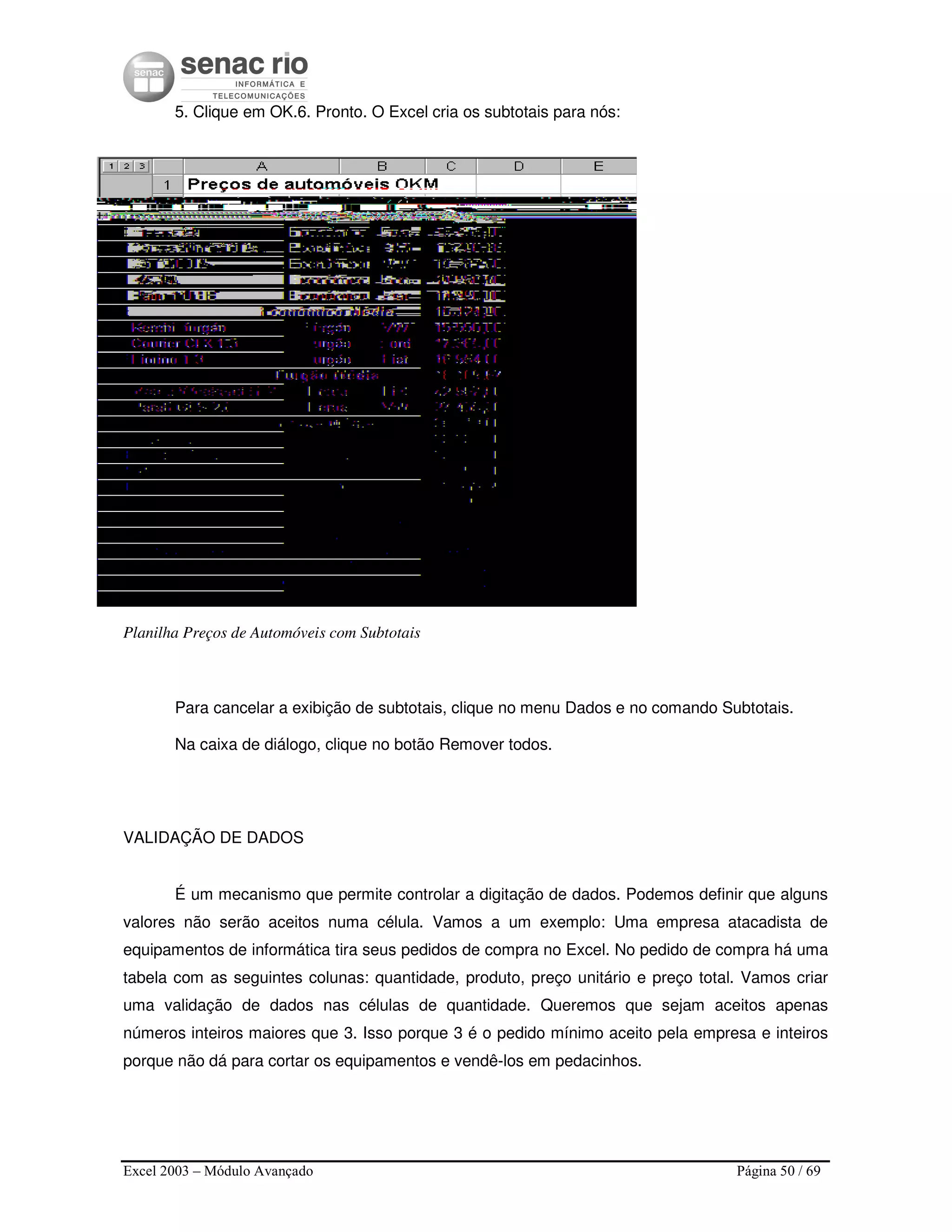 Excel 2003 – Módulo Avançado Página 50 / 69
5. Clique em OK.6. Pronto. O Excel cria os subtotais para nós:
Planilha Preços de Automóveis com Subtotais
Para cancelar a exibição de subtotais, clique no menu Dados e no comando Subtotais.
Na caixa de diálogo, clique no botão Remover todos.
VALIDAÇÃO DE DADOS
É um mecanismo que permite controlar a digitação de dados. Podemos definir que alguns
valores não serão aceitos numa célula. Vamos a um exemplo: Uma empresa atacadista de
equipamentos de informática tira seus pedidos de compra no Excel. No pedido de compra há uma
tabela com as seguintes colunas: quantidade, produto, preço unitário e preço total. Vamos criar
uma validação de dados nas células de quantidade. Queremos que sejam aceitos apenas
números inteiros maiores que 3. Isso porque 3 é o pedido mínimo aceito pela empresa e inteiros
porque não dá para cortar os equipamentos e vendê-los em pedacinhos.
 