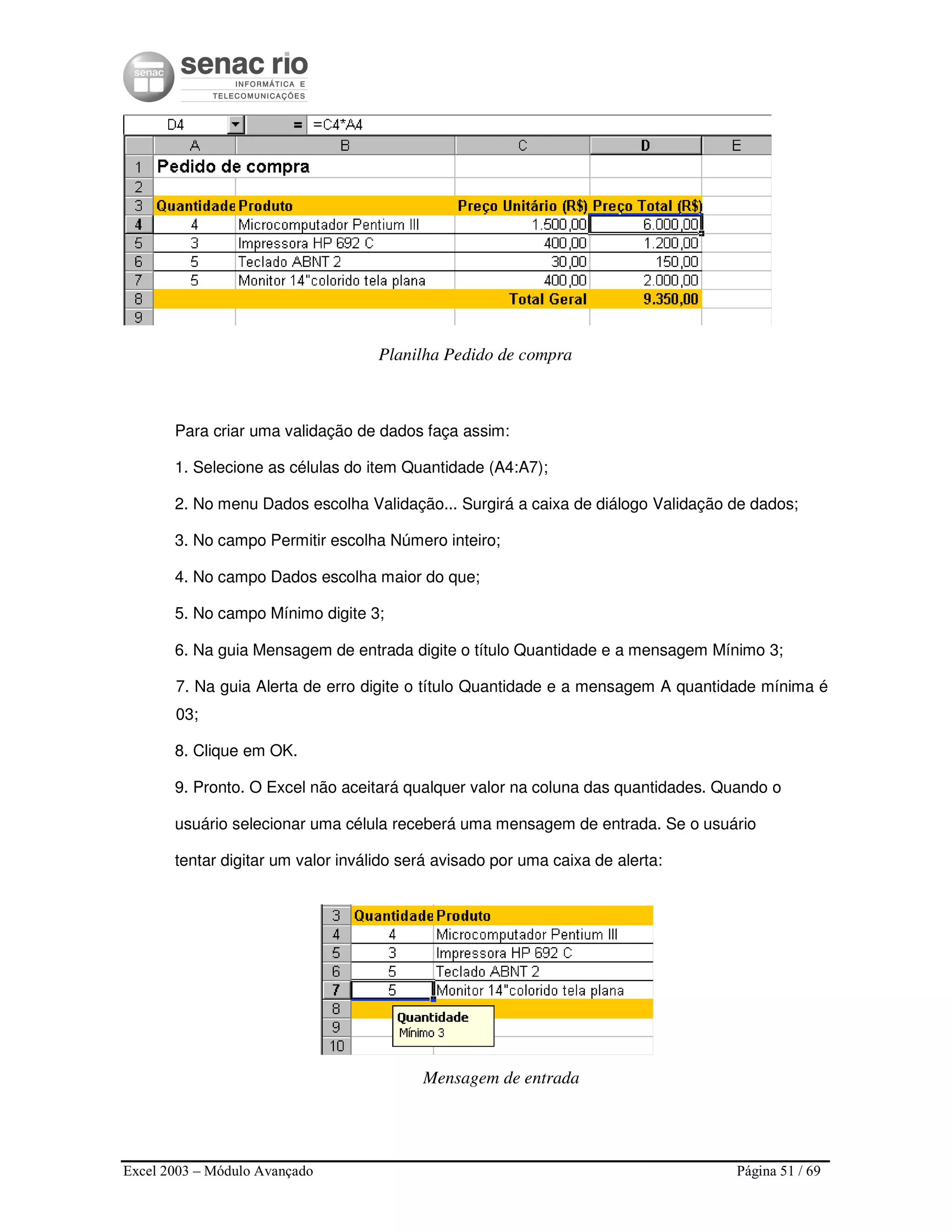 Excel 2003 – Módulo Avançado Página 51 / 69
Planilha Pedido de compra
Para criar uma validação de dados faça assim:
1. Selecione as células do item Quantidade (A4:A7);
2. No menu Dados escolha Validação... Surgirá a caixa de diálogo Validação de dados;
3. No campo Permitir escolha Número inteiro;
4. No campo Dados escolha maior do que;
5. No campo Mínimo digite 3;
6. Na guia Mensagem de entrada digite o título Quantidade e a mensagem Mínimo 3;
7. Na guia Alerta de erro digite o título Quantidade e a mensagem A quantidade mínima é
03;
8. Clique em OK.
9. Pronto. O Excel não aceitará qualquer valor na coluna das quantidades. Quando o
usuário selecionar uma célula receberá uma mensagem de entrada. Se o usuário
tentar digitar um valor inválido será avisado por uma caixa de alerta:
Mensagem de entrada
 