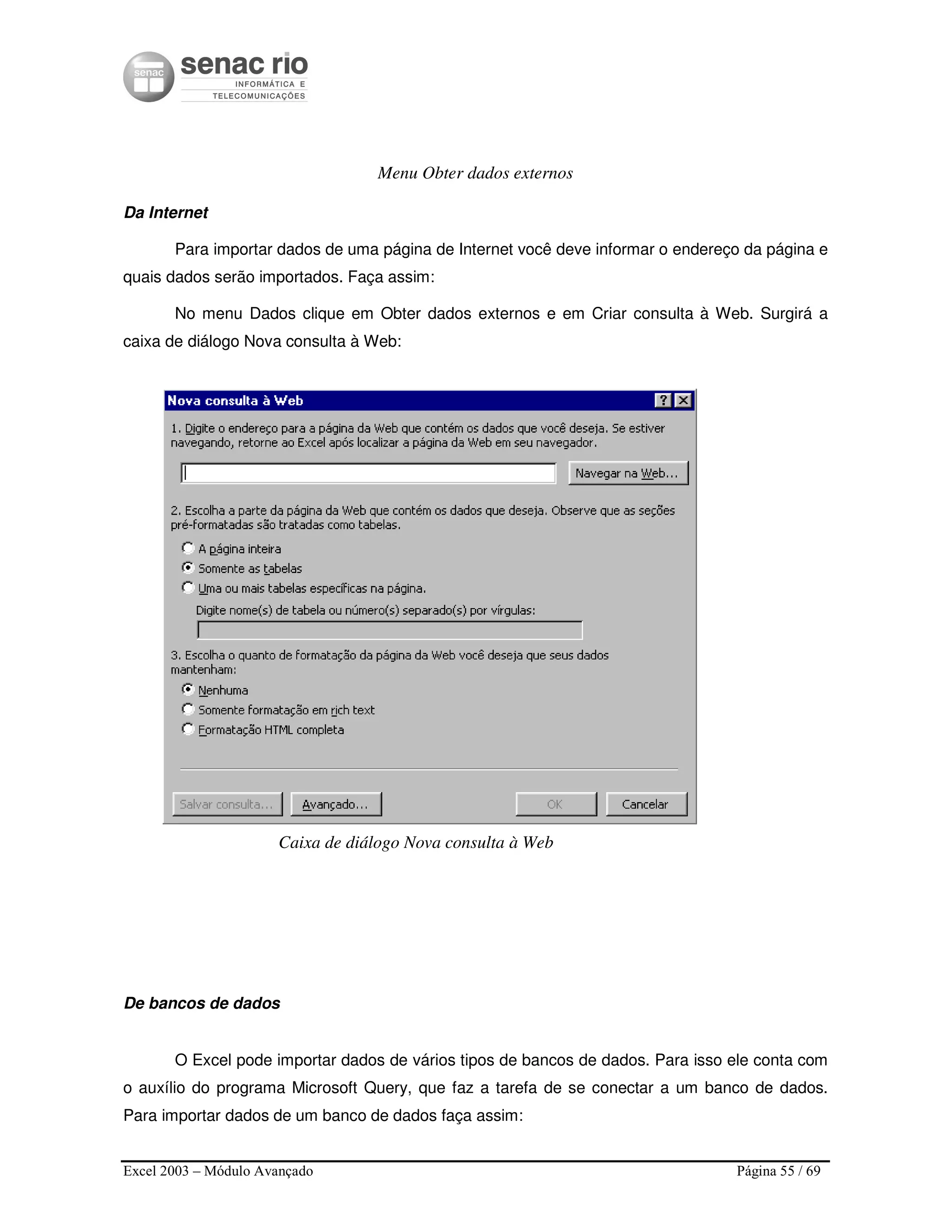 Excel 2003 – Módulo Avançado Página 55 / 69
Menu Obter dados externos
Da Internet
Para importar dados de uma página de Internet você deve informar o endereço da página e
quais dados serão importados. Faça assim:
No menu Dados clique em Obter dados externos e em Criar consulta à Web. Surgirá a
caixa de diálogo Nova consulta à Web:
Caixa de diálogo Nova consulta à Web
De bancos de dados
O Excel pode importar dados de vários tipos de bancos de dados. Para isso ele conta com
o auxílio do programa Microsoft Query, que faz a tarefa de se conectar a um banco de dados.
Para importar dados de um banco de dados faça assim:
 