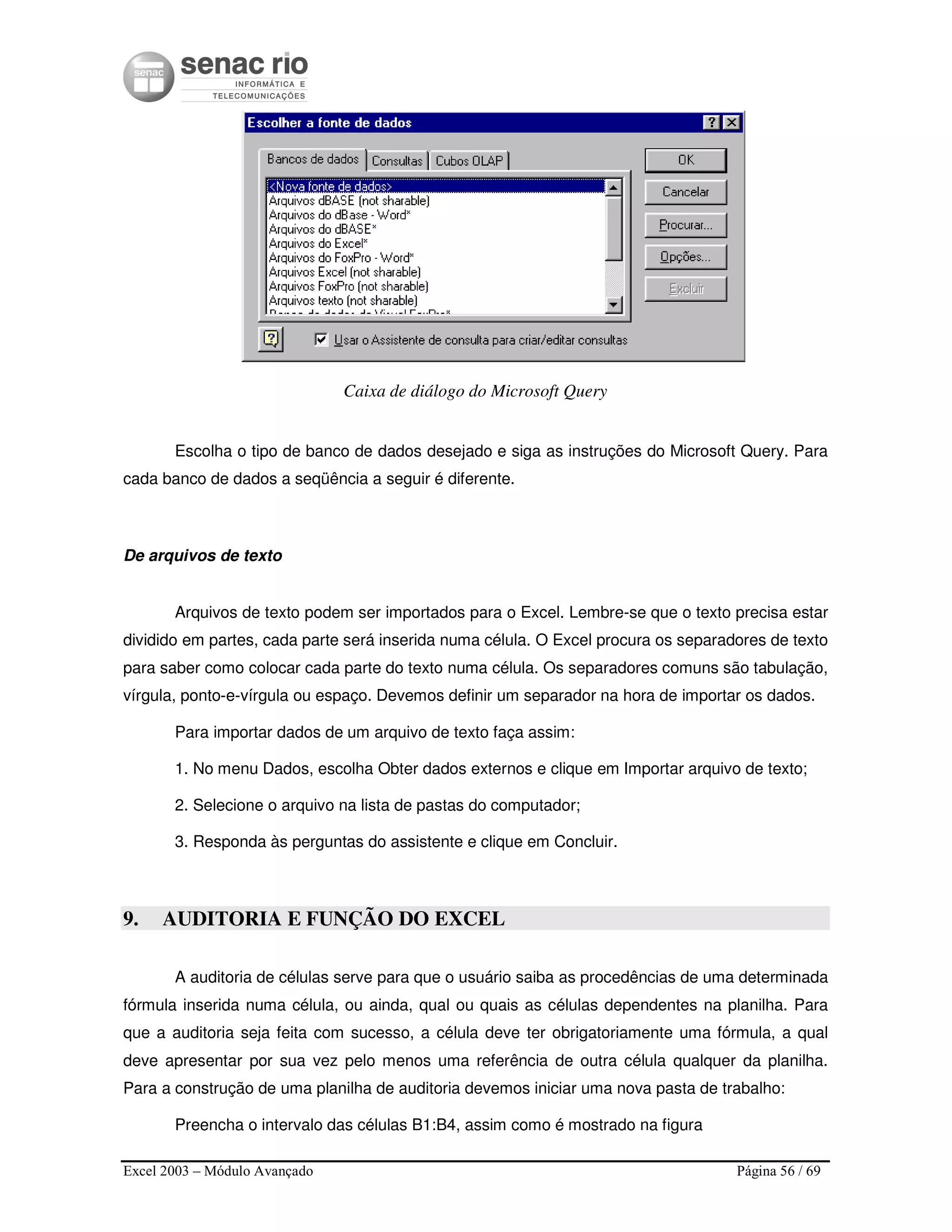 Excel 2003 – Módulo Avançado Página 56 / 69
Caixa de diálogo do Microsoft Query
Escolha o tipo de banco de dados desejado e siga as instruções do Microsoft Query. Para
cada banco de dados a seqüência a seguir é diferente.
De arquivos de texto
Arquivos de texto podem ser importados para o Excel. Lembre-se que o texto precisa estar
dividido em partes, cada parte será inserida numa célula. O Excel procura os separadores de texto
para saber como colocar cada parte do texto numa célula. Os separadores comuns são tabulação,
vírgula, ponto-e-vírgula ou espaço. Devemos definir um separador na hora de importar os dados.
Para importar dados de um arquivo de texto faça assim:
1. No menu Dados, escolha Obter dados externos e clique em Importar arquivo de texto;
2. Selecione o arquivo na lista de pastas do computador;
3. Responda às perguntas do assistente e clique em Concluir.
9. AUDITORIA E FUNÇÃO DO EXCEL
A auditoria de células serve para que o usuário saiba as procedências de uma determinada
fórmula inserida numa célula, ou ainda, qual ou quais as células dependentes na planilha. Para
que a auditoria seja feita com sucesso, a célula deve ter obrigatoriamente uma fórmula, a qual
deve apresentar por sua vez pelo menos uma referência de outra célula qualquer da planilha.
Para a construção de uma planilha de auditoria devemos iniciar uma nova pasta de trabalho:
Preencha o intervalo das células B1:B4, assim como é mostrado na figura
 