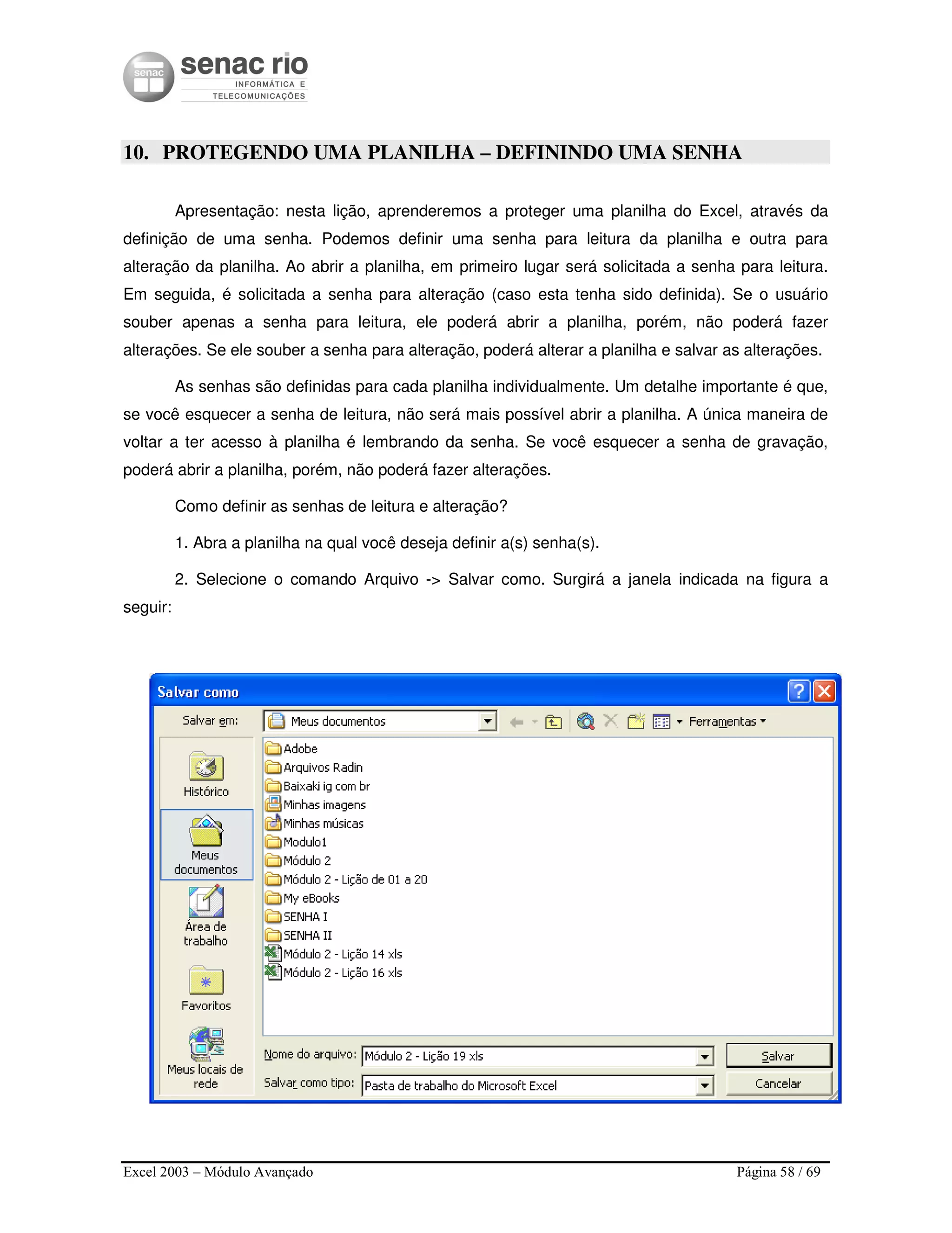 Excel 2003 – Módulo Avançado Página 58 / 69
10. PROTEGENDO UMA PLANILHA – DEFININDO UMA SENHA
Apresentação: nesta lição, aprenderemos a proteger uma planilha do Excel, através da
definição de uma senha. Podemos definir uma senha para leitura da planilha e outra para
alteração da planilha. Ao abrir a planilha, em primeiro lugar será solicitada a senha para leitura.
Em seguida, é solicitada a senha para alteração (caso esta tenha sido definida). Se o usuário
souber apenas a senha para leitura, ele poderá abrir a planilha, porém, não poderá fazer
alterações. Se ele souber a senha para alteração, poderá alterar a planilha e salvar as alterações.
As senhas são definidas para cada planilha individualmente. Um detalhe importante é que,
se você esquecer a senha de leitura, não será mais possível abrir a planilha. A única maneira de
voltar a ter acesso à planilha é lembrando da senha. Se você esquecer a senha de gravação,
poderá abrir a planilha, porém, não poderá fazer alterações.
Como definir as senhas de leitura e alteração?
1. Abra a planilha na qual você deseja definir a(s) senha(s).
2. Selecione o comando Arquivo -> Salvar como. Surgirá a janela indicada na figura a
seguir:
 