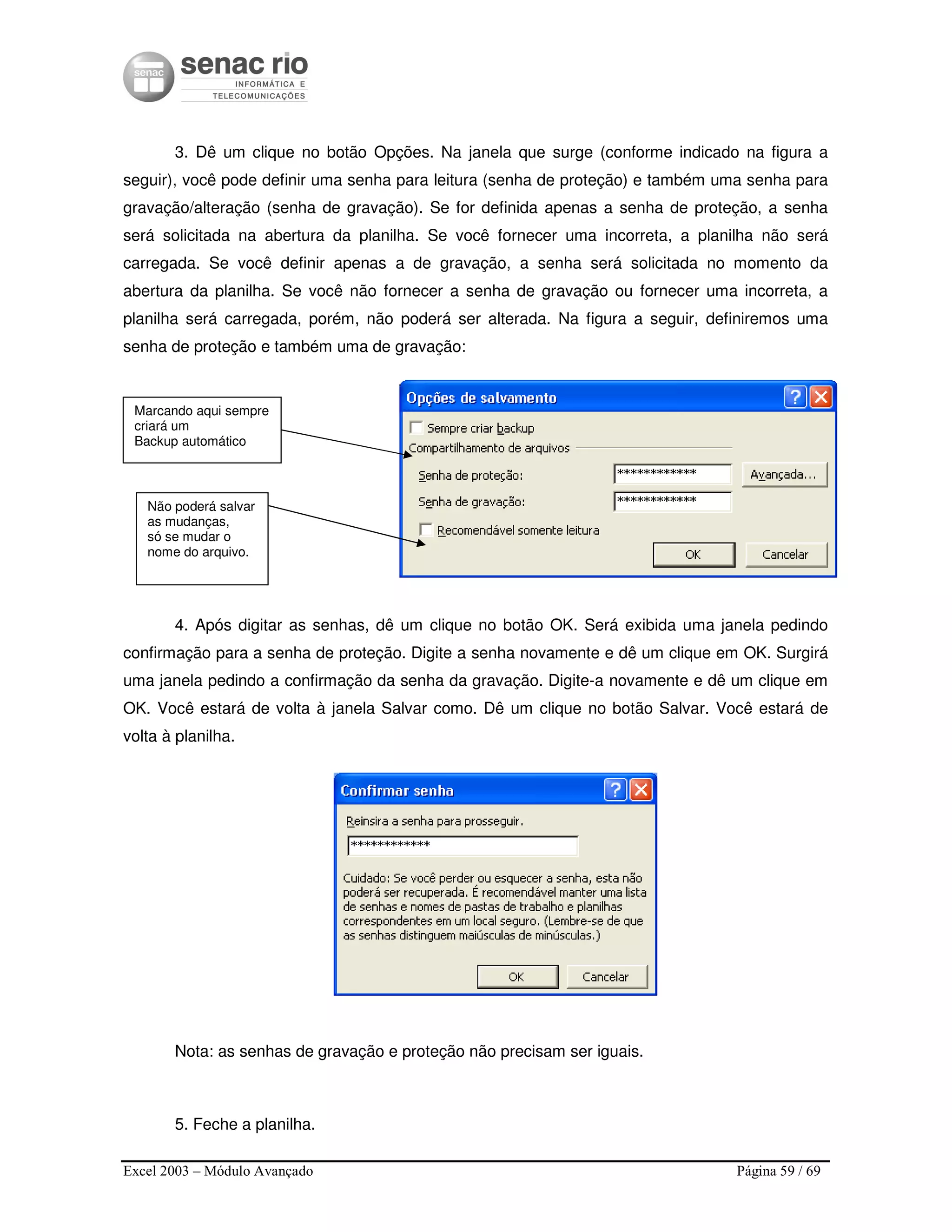 Excel 2003 – Módulo Avançado Página 59 / 69
3. Dê um clique no botão Opções. Na janela que surge (conforme indicado na figura a
seguir), você pode definir uma senha para leitura (senha de proteção) e também uma senha para
gravação/alteração (senha de gravação). Se for definida apenas a senha de proteção, a senha
será solicitada na abertura da planilha. Se você fornecer uma incorreta, a planilha não será
carregada. Se você definir apenas a de gravação, a senha será solicitada no momento da
abertura da planilha. Se você não fornecer a senha de gravação ou fornecer uma incorreta, a
planilha será carregada, porém, não poderá ser alterada. Na figura a seguir, definiremos uma
senha de proteção e também uma de gravação:
4. Após digitar as senhas, dê um clique no botão OK. Será exibida uma janela pedindo
confirmação para a senha de proteção. Digite a senha novamente e dê um clique em OK. Surgirá
uma janela pedindo a confirmação da senha da gravação. Digite-a novamente e dê um clique em
OK. Você estará de volta à janela Salvar como. Dê um clique no botão Salvar. Você estará de
volta à planilha.
Nota: as senhas de gravação e proteção não precisam ser iguais.
5. Feche a planilha.
Marcando aqui sempre
criará um
Backup automático
Não poderá salvar
as mudanças,
só se mudar o
nome do arquivo.
 
