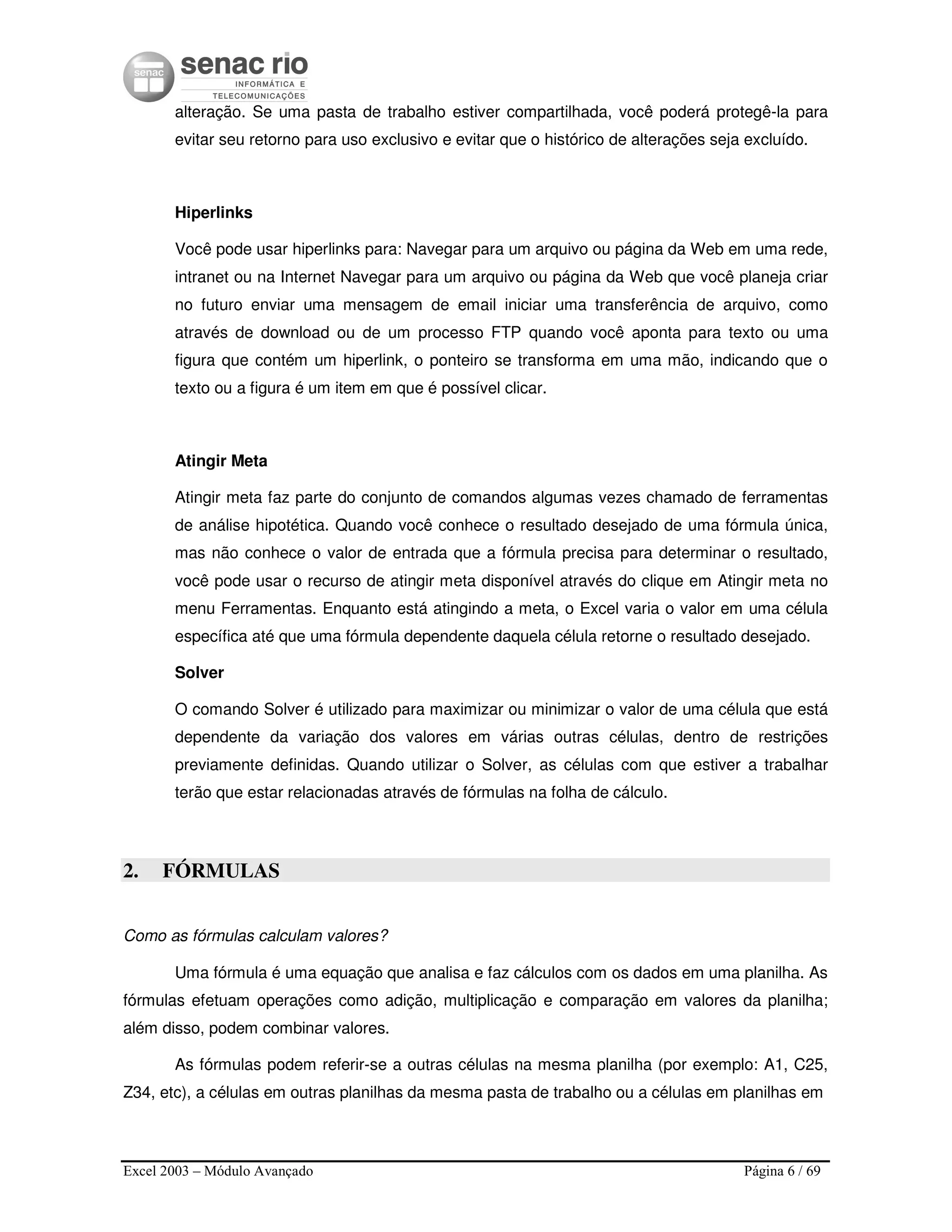 Excel 2003 – Módulo Avançado Página 6 / 69
alteração. Se uma pasta de trabalho estiver compartilhada, você poderá protegê-la para
evitar seu retorno para uso exclusivo e evitar que o histórico de alterações seja excluído.
Hiperlinks
Você pode usar hiperlinks para: Navegar para um arquivo ou página da Web em uma rede,
intranet ou na Internet Navegar para um arquivo ou página da Web que você planeja criar
no futuro enviar uma mensagem de email iniciar uma transferência de arquivo, como
através de download ou de um processo FTP quando você aponta para texto ou uma
figura que contém um hiperlink, o ponteiro se transforma em uma mão, indicando que o
texto ou a figura é um item em que é possível clicar.
Atingir Meta
Atingir meta faz parte do conjunto de comandos algumas vezes chamado de ferramentas
de análise hipotética. Quando você conhece o resultado desejado de uma fórmula única,
mas não conhece o valor de entrada que a fórmula precisa para determinar o resultado,
você pode usar o recurso de atingir meta disponível através do clique em Atingir meta no
menu Ferramentas. Enquanto está atingindo a meta, o Excel varia o valor em uma célula
específica até que uma fórmula dependente daquela célula retorne o resultado desejado.
Solver
O comando Solver é utilizado para maximizar ou minimizar o valor de uma célula que está
dependente da variação dos valores em várias outras células, dentro de restrições
previamente definidas. Quando utilizar o Solver, as células com que estiver a trabalhar
terão que estar relacionadas através de fórmulas na folha de cálculo.
2. FÓRMULAS
Como as fórmulas calculam valores?
Uma fórmula é uma equação que analisa e faz cálculos com os dados em uma planilha. As
fórmulas efetuam operações como adição, multiplicação e comparação em valores da planilha;
além disso, podem combinar valores.
As fórmulas podem referir-se a outras células na mesma planilha (por exemplo: A1, C25,
Z34, etc), a células em outras planilhas da mesma pasta de trabalho ou a células em planilhas em
 
