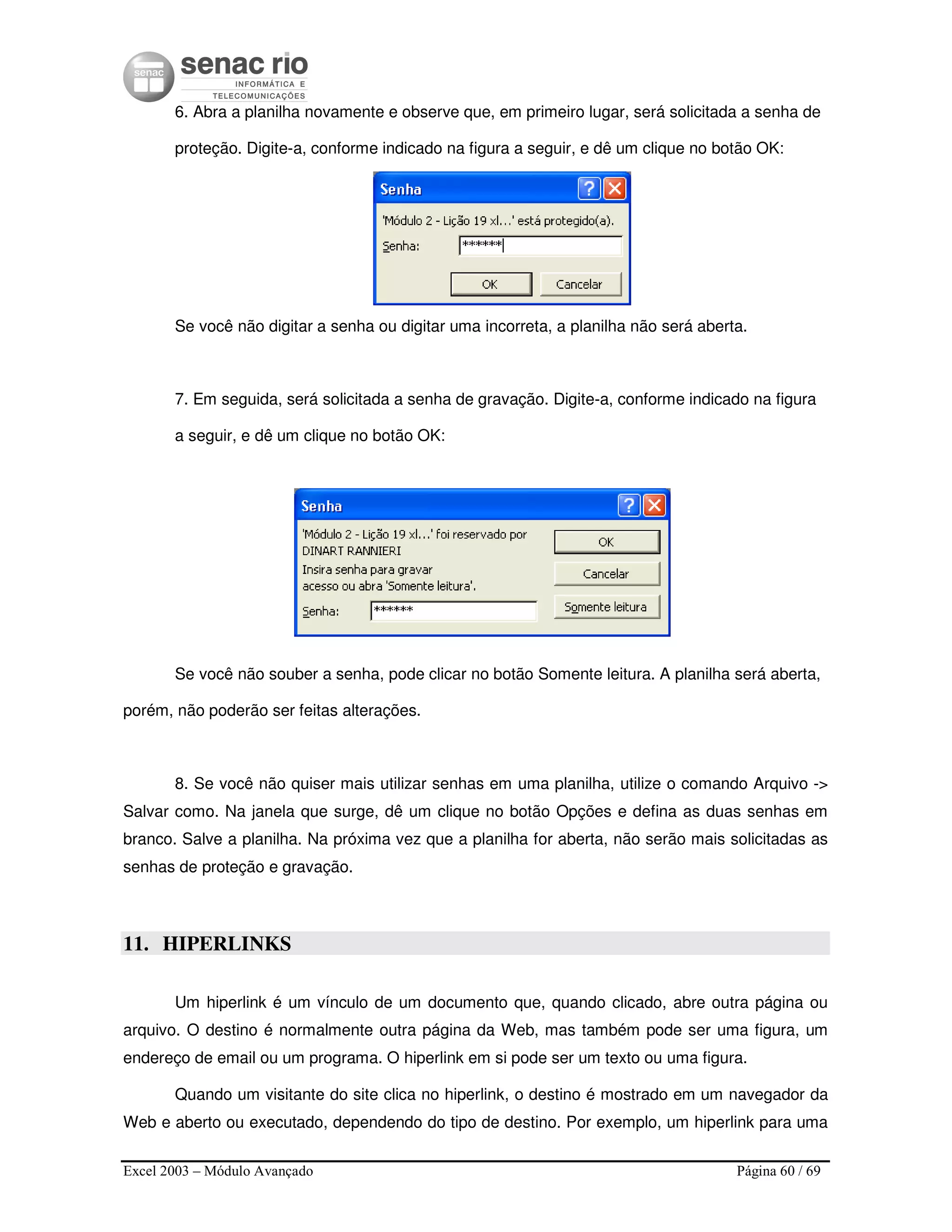 Excel 2003 – Módulo Avançado Página 60 / 69
6. Abra a planilha novamente e observe que, em primeiro lugar, será solicitada a senha de
proteção. Digite-a, conforme indicado na figura a seguir, e dê um clique no botão OK:
Se você não digitar a senha ou digitar uma incorreta, a planilha não será aberta.
7. Em seguida, será solicitada a senha de gravação. Digite-a, conforme indicado na figura
a seguir, e dê um clique no botão OK:
Se você não souber a senha, pode clicar no botão Somente leitura. A planilha será aberta,
porém, não poderão ser feitas alterações.
8. Se você não quiser mais utilizar senhas em uma planilha, utilize o comando Arquivo ->
Salvar como. Na janela que surge, dê um clique no botão Opções e defina as duas senhas em
branco. Salve a planilha. Na próxima vez que a planilha for aberta, não serão mais solicitadas as
senhas de proteção e gravação.
11. HIPERLINKS
Um hiperlink é um vínculo de um documento que, quando clicado, abre outra página ou
arquivo. O destino é normalmente outra página da Web, mas também pode ser uma figura, um
endereço de email ou um programa. O hiperlink em si pode ser um texto ou uma figura.
Quando um visitante do site clica no hiperlink, o destino é mostrado em um navegador da
Web e aberto ou executado, dependendo do tipo de destino. Por exemplo, um hiperlink para uma
 