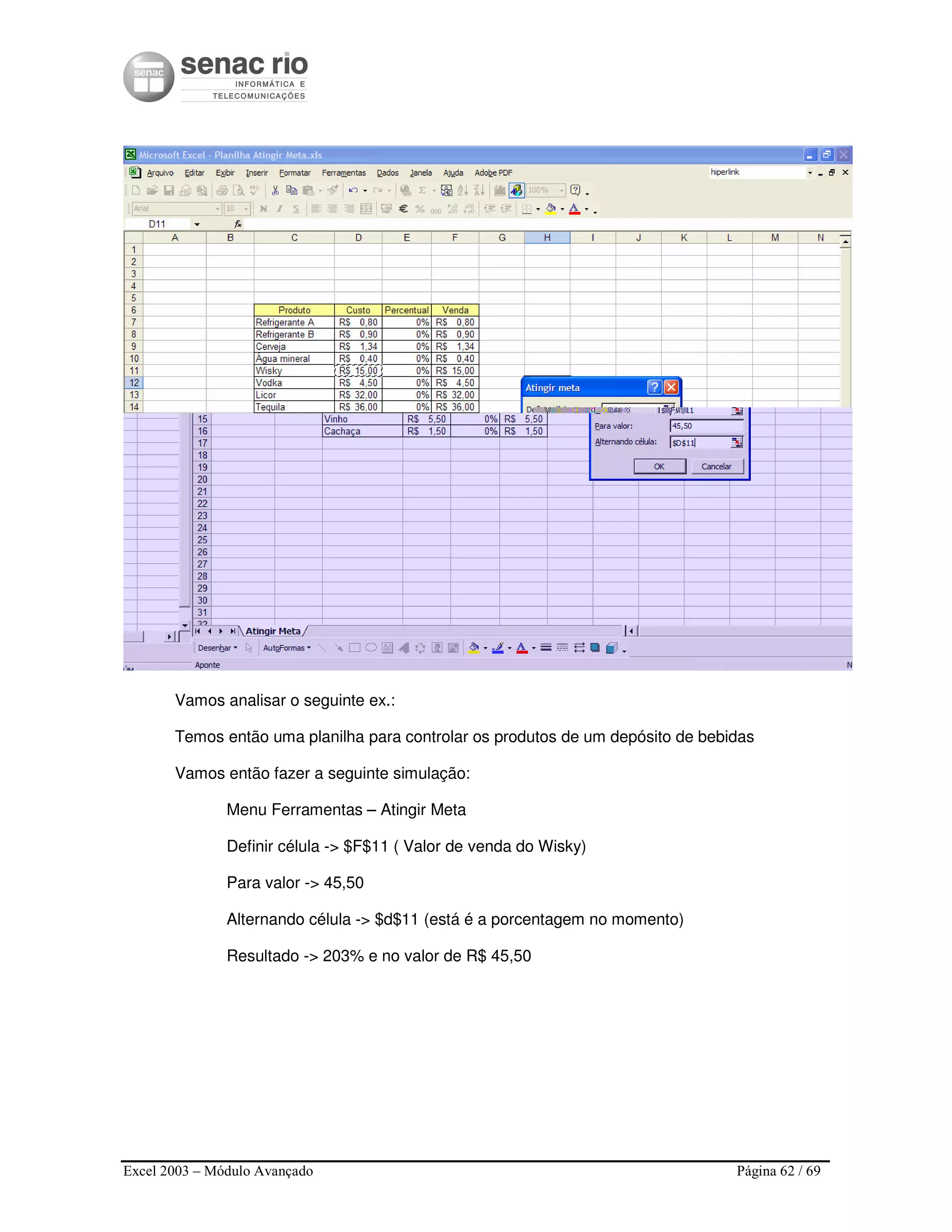 Excel 2003 – Módulo Avançado Página 62 / 69
Vamos analisar o seguinte ex.:
Temos então uma planilha para controlar os produtos de um depósito de bebidas
Vamos então fazer a seguinte simulação:
Menu Ferramentas – Atingir Meta
Definir célula -> $F$11 ( Valor de venda do Wisky)
Para valor -> 45,50
Alternando célula -> $d$11 (está é a porcentagem no momento)
Resultado -> 203% e no valor de R$ 45,50
 
