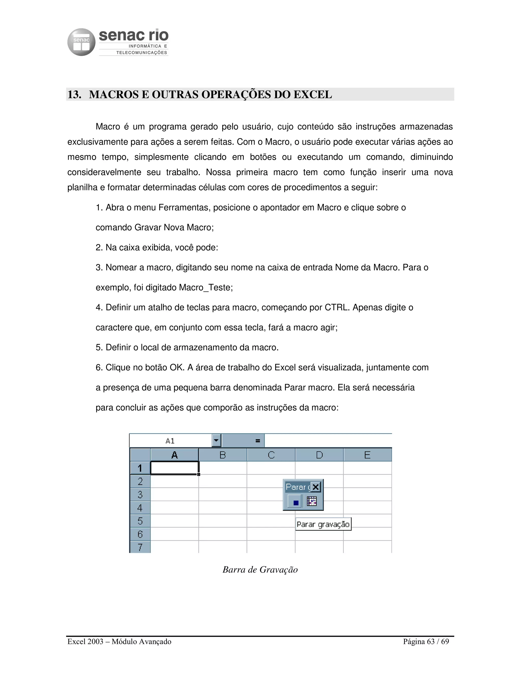 Excel 2003 – Módulo Avançado Página 63 / 69
13. MACROS E OUTRAS OPERAÇÕES DO EXCEL
Macro é um programa gerado pelo usuário, cujo conteúdo são instruções armazenadas
exclusivamente para ações a serem feitas. Com o Macro, o usuário pode executar várias ações ao
mesmo tempo, simplesmente clicando em botões ou executando um comando, diminuindo
consideravelmente seu trabalho. Nossa primeira macro tem como função inserir uma nova
planilha e formatar determinadas células com cores de procedimentos a seguir:
1. Abra o menu Ferramentas, posicione o apontador em Macro e clique sobre o
comando Gravar Nova Macro;
2. Na caixa exibida, você pode:
3. Nomear a macro, digitando seu nome na caixa de entrada Nome da Macro. Para o
exemplo, foi digitado Macro_Teste;
4. Definir um atalho de teclas para macro, começando por CTRL. Apenas digite o
caractere que, em conjunto com essa tecla, fará a macro agir;
5. Definir o local de armazenamento da macro.
6. Clique no botão OK. A área de trabalho do Excel será visualizada, juntamente com
a presença de uma pequena barra denominada Parar macro. Ela será necessária
para concluir as ações que comporão as instruções da macro:
Barra de Gravação
 