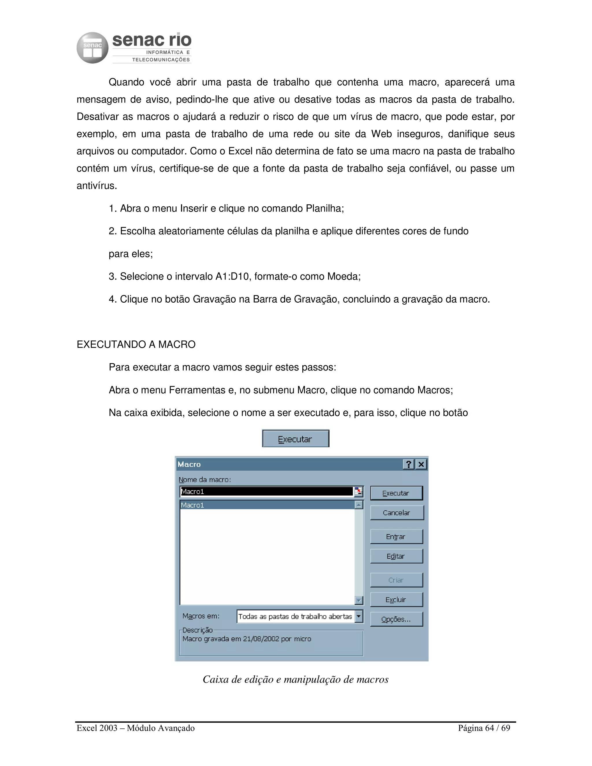 Excel 2003 – Módulo Avançado Página 64 / 69
Quando você abrir uma pasta de trabalho que contenha uma macro, aparecerá uma
mensagem de aviso, pedindo-lhe que ative ou desative todas as macros da pasta de trabalho.
Desativar as macros o ajudará a reduzir o risco de que um vírus de macro, que pode estar, por
exemplo, em uma pasta de trabalho de uma rede ou site da Web inseguros, danifique seus
arquivos ou computador. Como o Excel não determina de fato se uma macro na pasta de trabalho
contém um vírus, certifique-se de que a fonte da pasta de trabalho seja confiável, ou passe um
antivírus.
1. Abra o menu Inserir e clique no comando Planilha;
2. Escolha aleatoriamente células da planilha e aplique diferentes cores de fundo
para eles;
3. Selecione o intervalo A1:D10, formate-o como Moeda;
4. Clique no botão Gravação na Barra de Gravação, concluindo a gravação da macro.
EXECUTANDO A MACRO
Para executar a macro vamos seguir estes passos:
Abra o menu Ferramentas e, no submenu Macro, clique no comando Macros;
Na caixa exibida, selecione o nome a ser executado e, para isso, clique no botão
Caixa de edição e manipulação de macros
 
