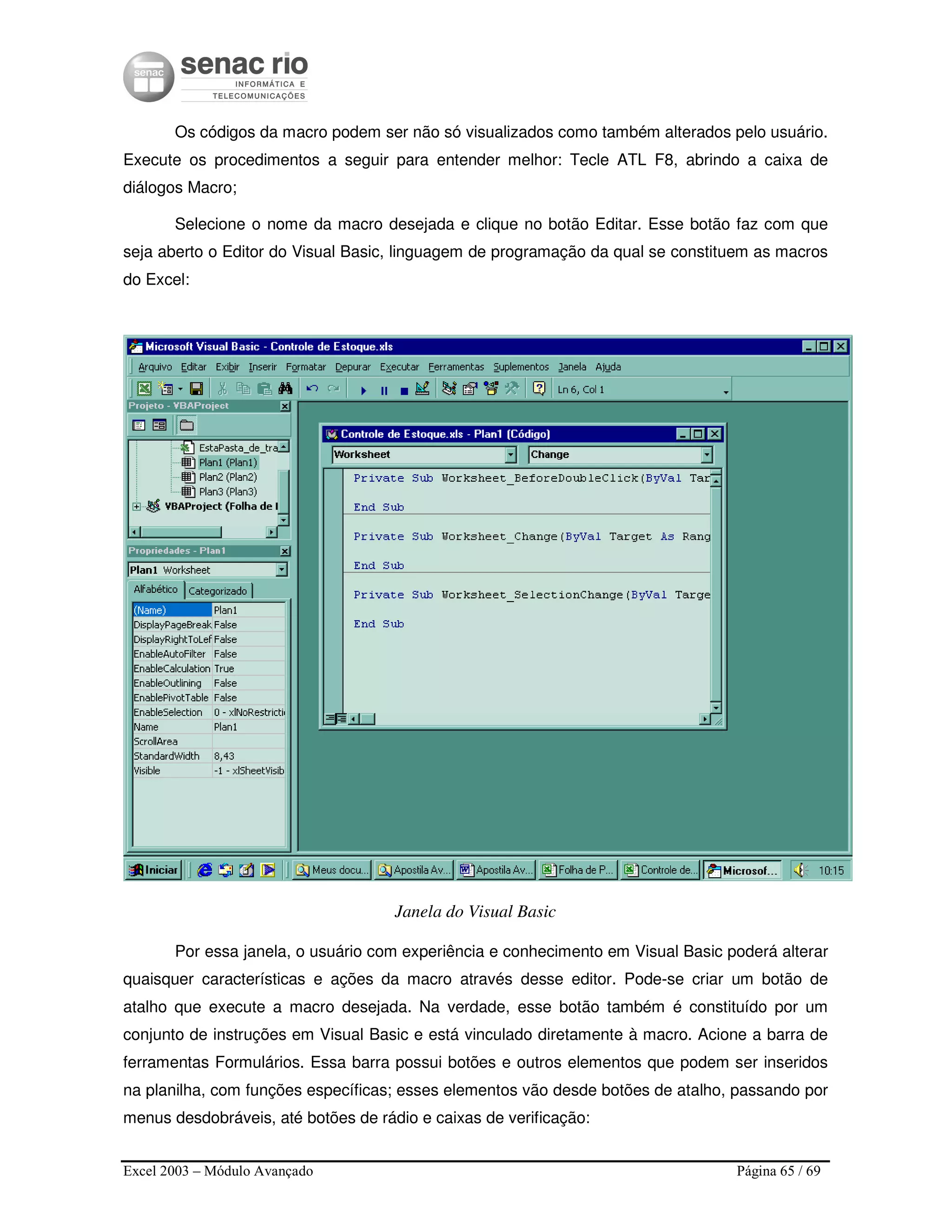 Excel 2003 – Módulo Avançado Página 65 / 69
Os códigos da macro podem ser não só visualizados como também alterados pelo usuário.
Execute os procedimentos a seguir para entender melhor: Tecle ATL F8, abrindo a caixa de
diálogos Macro;
Selecione o nome da macro desejada e clique no botão Editar. Esse botão faz com que
seja aberto o Editor do Visual Basic, linguagem de programação da qual se constituem as macros
do Excel:
Janela do Visual Basic
Por essa janela, o usuário com experiência e conhecimento em Visual Basic poderá alterar
quaisquer características e ações da macro através desse editor. Pode-se criar um botão de
atalho que execute a macro desejada. Na verdade, esse botão também é constituído por um
conjunto de instruções em Visual Basic e está vinculado diretamente à macro. Acione a barra de
ferramentas Formulários. Essa barra possui botões e outros elementos que podem ser inseridos
na planilha, com funções específicas; esses elementos vão desde botões de atalho, passando por
menus desdobráveis, até botões de rádio e caixas de verificação:
 