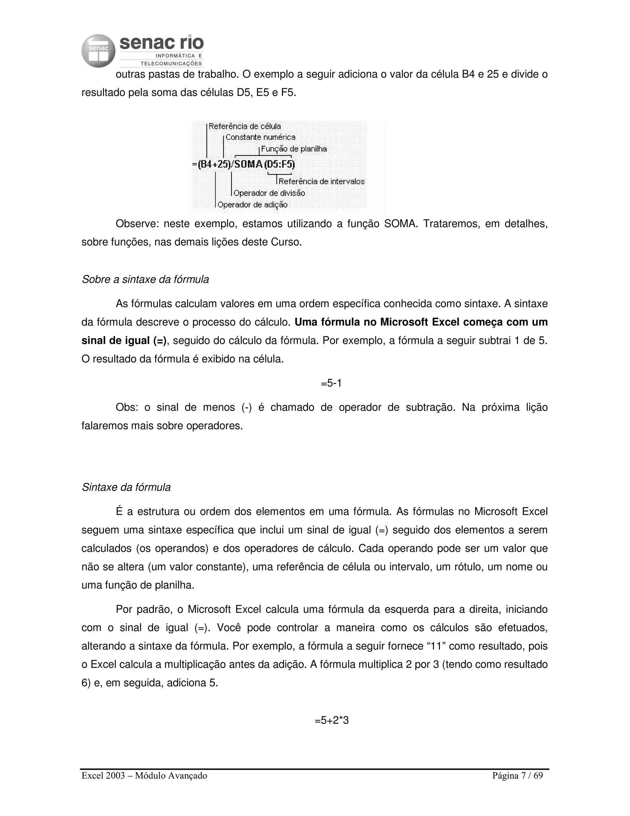 Excel 2003 – Módulo Avançado Página 7 / 69
outras pastas de trabalho. O exemplo a seguir adiciona o valor da célula B4 e 25 e divide o
resultado pela soma das células D5, E5 e F5.
Observe: neste exemplo, estamos utilizando a função SOMA. Trataremos, em detalhes,
sobre funções, nas demais lições deste Curso.
Sobre a sintaxe da fórmula
As fórmulas calculam valores em uma ordem específica conhecida como sintaxe. A sintaxe
da fórmula descreve o processo do cálculo. Uma fórmula no Microsoft Excel começa com um
sinal de igual (=), seguido do cálculo da fórmula. Por exemplo, a fórmula a seguir subtrai 1 de 5.
O resultado da fórmula é exibido na célula.
=5-1
Obs: o sinal de menos (-) é chamado de operador de subtração. Na próxima lição
falaremos mais sobre operadores.
Sintaxe da fórmula
É a estrutura ou ordem dos elementos em uma fórmula. As fórmulas no Microsoft Excel
seguem uma sintaxe específica que inclui um sinal de igual (=) seguido dos elementos a serem
calculados (os operandos) e dos operadores de cálculo. Cada operando pode ser um valor que
não se altera (um valor constante), uma referência de célula ou intervalo, um rótulo, um nome ou
uma função de planilha.
Por padrão, o Microsoft Excel calcula uma fórmula da esquerda para a direita, iniciando
com o sinal de igual (=). Você pode controlar a maneira como os cálculos são efetuados,
alterando a sintaxe da fórmula. Por exemplo, a fórmula a seguir fornece “11” como resultado, pois
o Excel calcula a multiplicação antes da adição. A fórmula multiplica 2 por 3 (tendo como resultado
6) e, em seguida, adiciona 5.
=5+2*3
 