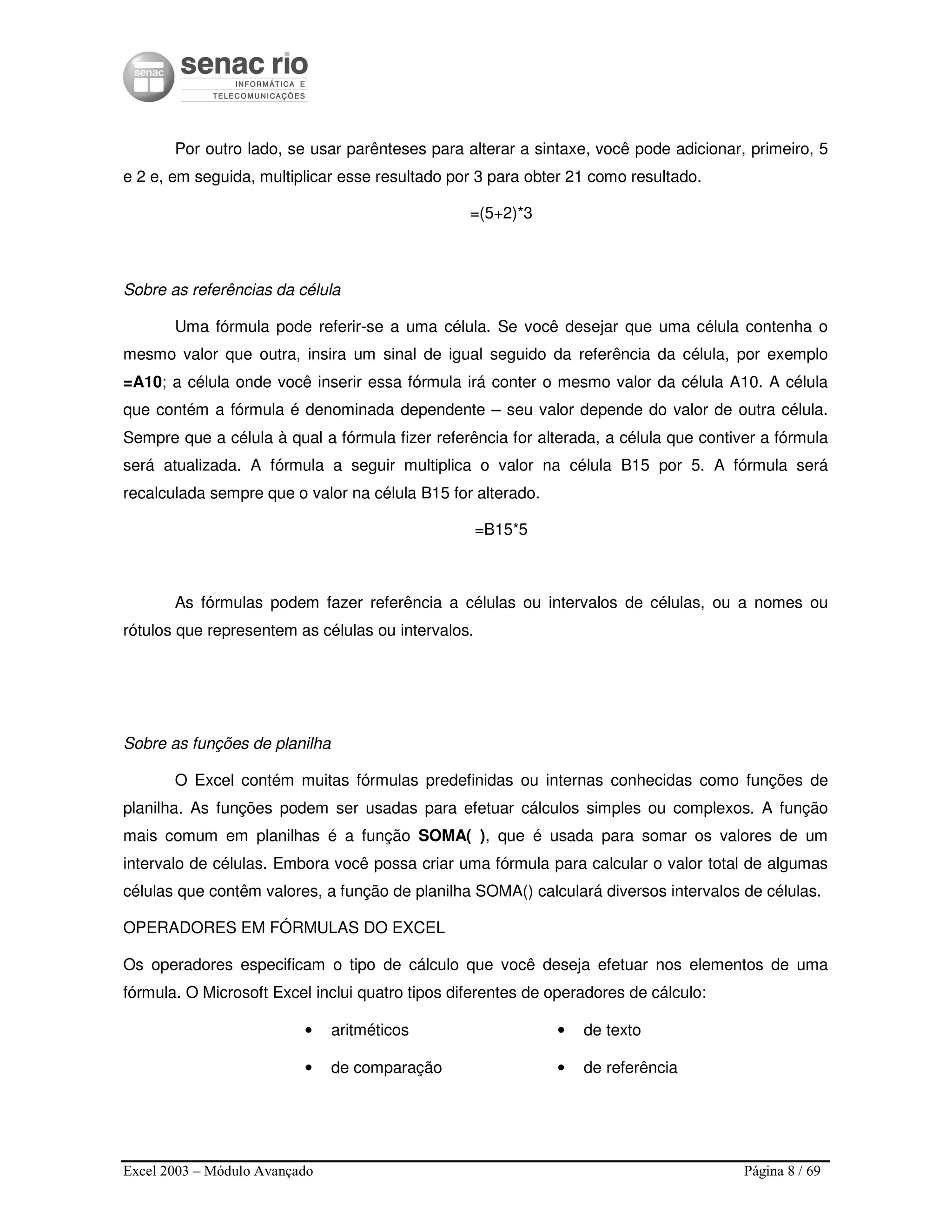 Excel 2003 – Módulo Avançado Página 8 / 69
Por outro lado, se usar parênteses para alterar a sintaxe, você pode adicionar, primeiro, 5
e 2 e, em seguida, multiplicar esse resultado por 3 para obter 21 como resultado.
=(5+2)*3
Sobre as referências da célula
Uma fórmula pode referir-se a uma célula. Se você desejar que uma célula contenha o
mesmo valor que outra, insira um sinal de igual seguido da referência da célula, por exemplo
=A10; a célula onde você inserir essa fórmula irá conter o mesmo valor da célula A10. A célula
que contém a fórmula é denominada dependente – seu valor depende do valor de outra célula.
Sempre que a célula à qual a fórmula fizer referência for alterada, a célula que contiver a fórmula
será atualizada. A fórmula a seguir multiplica o valor na célula B15 por 5. A fórmula será
recalculada sempre que o valor na célula B15 for alterado.
=B15*5
As fórmulas podem fazer referência a células ou intervalos de células, ou a nomes ou
rótulos que representem as células ou intervalos.
Sobre as funções de planilha
O Excel contém muitas fórmulas predefinidas ou internas conhecidas como funções de
planilha. As funções podem ser usadas para efetuar cálculos simples ou complexos. A função
mais comum em planilhas é a função SOMA( ), que é usada para somar os valores de um
intervalo de células. Embora você possa criar uma fórmula para calcular o valor total de algumas
células que contêm valores, a função de planilha SOMA() calculará diversos intervalos de células.
OPERADORES EM FÓRMULAS DO EXCEL
Os operadores especificam o tipo de cálculo que você deseja efetuar nos elementos de uma
fórmula. O Microsoft Excel inclui quatro tipos diferentes de operadores de cálculo:
• aritméticos
• de comparação
• de texto
• de referência
 