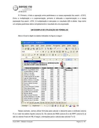 Excel 2003 – Módulo Avançado Página 12 / 69
=5*(6+3)^2
R: Primeiro, é feita a operação entre parênteses e a nossa expressão fica assim: =5*9^2.
Entre a multiplicação e a exponenciação, primeiro é efetuada a exponenciação e a nossa
expressão fica assim: =5*81. A multiplicação é calculada e o resultado 405 é obtido. Veja como
um simples parêntese altera completamente o resultado de uma expressão.
UM EXEMPLO DE UTILIZAÇÃO DE FÓRMULAS
Abra o Excel e digite os dados indicados na figura a seguir:
Nesse exemplo, vamos utilizar fórmulas para calcular o desconto para o sindicato (coluna
F) e o valor do salário líquido (coluna G). Os valores do INSS (coluna D) e do IRPF (coluna E) já
são os valores finais em R$. A seguir, orientações para o cálculo das colunas F e G:
 