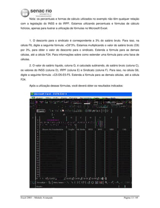 Excel 2003 – Módulo Avançado Página 13 / 69
Nota: os percentuais e formas de cálculo utilizados no exemplo não têm qualquer relação
com a legislação do INSS e do IRPF. Estamos utilizando percentuais e fórmulas de cálculo
fictícios, apenas para ilustrar a utilização de fórmulas no Microsoft Excel.
1. O desconto para o sindicato é correspondente a 3% do salário bruto. Para isso, na
célula F6, digite a seguinte fórmula: =C6*3%. Estamos multiplicando o valor do salário bruto (C6)
por 3%, para obter o valor do desconto para o sindicato. Estenda a fórmula para as demais
células, até a célula F24. Para informações sobre como estender uma fórmula para uma faixa de
células.
2. O valor do salário líquido, coluna G, é calculado subtraindo, do salário bruto (coluna C),
os valores do INSS (coluna D), IRPF (coluna E) e Sindicato (coluna F). Para isso, na célula G6,
digite a seguinte fórmula: =C5-D5-E5-F5. Estenda a fórmula para as demais células, até a célula
F24.
Após a utilização dessas fórmulas, você deverá obter os resultados indicados:
 