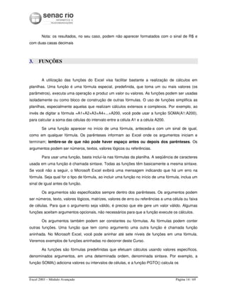 Excel 2003 – Módulo Avançado Página 14 / 69
Nota: os resultados, no seu caso, podem não aparecer formatados com o sinal de R$ e
com duas casas decimais
3. FUNÇÕES
A utilização das funções do Excel visa facilitar bastante a realização de cálculos em
planilhas. Uma função é uma fórmula especial, predefinida, que toma um ou mais valores (os
parâmetros), executa uma operação e produz um valor ou valores. As funções podem ser usadas
isoladamente ou como bloco de construção de outras fórmulas. O uso de funções simplifica as
planilhas, especialmente aquelas que realizam cálculos extensos e complexos. Por exemplo, ao
invés de digitar a fórmula =A1+A2+A3+A4+...+A200, você pode usar a função SOMA(A1:A200),
para calcular a soma das células do intervalo entre a célula A1 e a célula A200.
Se uma função aparecer no início de uma fórmula, anteceda-a com um sinal de igual,
como em qualquer fórmula. Os parênteses informam ao Excel onde os argumentos iniciam e
terminam; lembre-se de que não pode haver espaço antes ou depois dos parênteses. Os
argumentos podem ser números, textos, valores lógicos ou referências.
Para usar uma função, basta incluí-la nas fórmulas da planilha. A seqüência de caracteres
usada em uma função é chamada sintaxe. Todas as funções têm basicamente a mesma sintaxe.
Se você não a seguir, o Microsoft Excel exibirá uma mensagem indicando que há um erro na
fórmula. Seja qual for o tipo de fórmula, ao incluir uma função no início de uma fórmula, inclua um
sinal de igual antes da função.
Os argumentos são especificados sempre dentro dos parênteses. Os argumentos podem
ser números, texto, valores lógicos, matrizes, valores de erro ou referências a uma célula ou faixa
de células. Para que o argumento seja válido, é preciso que ele gere um valor válido. Algumas
funções aceitam argumentos opcionais, não necessários para que a função execute os cálculos.
Os argumentos também podem ser constantes ou fórmulas. As fórmulas podem conter
outras funções. Uma função que tem como argumento uma outra função é chamada função
aninhada. No Microsoft Excel, você pode aninhar até sete níveis de funções em uma fórmula.
Veremos exemplos de funções aninhadas no decorrer deste Curso.
As funções são fórmulas predefinidas que efetuam cálculos usando valores específicos,
denominados argumentos, em uma determinada ordem, denominada sintaxe. Por exemplo, a
função SOMA() adiciona valores ou intervalos de células, e a função PGTO() calcula os
 