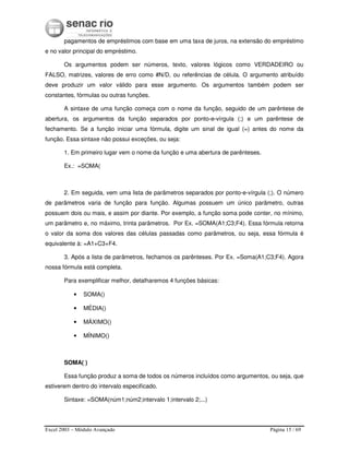 Excel 2003 – Módulo Avançado Página 15 / 69
pagamentos de empréstimos com base em uma taxa de juros, na extensão do empréstimo
e no valor principal do empréstimo.
Os argumentos podem ser números, texto, valores lógicos como VERDADEIRO ou
FALSO, matrizes, valores de erro como #N/D, ou referências de célula. O argumento atribuído
deve produzir um valor válido para esse argumento. Os argumentos também podem ser
constantes, fórmulas ou outras funções.
A sintaxe de uma função começa com o nome da função, seguido de um parêntese de
abertura, os argumentos da função separados por ponto-e-vírgula (;) e um parêntese de
fechamento. Se a função iniciar uma fórmula, digite um sinal de igual (=) antes do nome da
função. Essa sintaxe não possui exceções, ou seja:
1. Em primeiro lugar vem o nome da função e uma abertura de parênteses.
Ex.: =SOMA(
2. Em seguida, vem uma lista de parâmetros separados por ponto-e-vírgula (;). O número
de parâmetros varia de função para função. Algumas possuem um único parâmetro, outras
possuem dois ou mais, e assim por diante. Por exemplo, a função soma pode conter, no mínimo,
um parâmetro e, no máximo, trinta parâmetros. Por Ex. =SOMA(A1;C3;F4). Essa fórmula retorna
o valor da soma dos valores das células passadas como parâmetros, ou seja, essa fórmula é
equivalente à: =A1+C3+F4.
3. Após a lista de parâmetros, fechamos os parênteses. Por Ex. =Soma(A1;C3;F4). Agora
nossa fórmula está completa.
Para exemplificar melhor, detalharemos 4 funções básicas:
• SOMA()
• MÉDIA()
• MÁXIMO()
• MÍNIMO()
SOMA( )
Essa função produz a soma de todos os números incluídos como argumentos, ou seja, que
estiverem dentro do intervalo especificado.
Sintaxe: =SOMA(núm1;núm2;intervalo 1;intervalo 2;...)
 