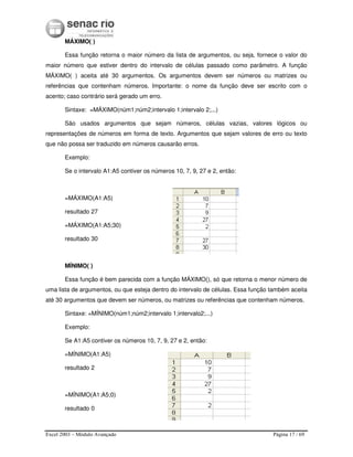 Excel 2003 – Módulo Avançado Página 17 / 69
MÁXIMO( )
Essa função retorna o maior número da lista de argumentos, ou seja, fornece o valor do
maior número que estiver dentro do intervalo de células passado como parâmetro. A função
MÁXIMO( ) aceita até 30 argumentos. Os argumentos devem ser números ou matrizes ou
referências que contenham números. Importante: o nome da função deve ser escrito com o
acento; caso contrário será gerado um erro.
Sintaxe: =MÁXIMO(núm1;núm2;intervalo 1;intervalo 2;...)
São usados argumentos que sejam números, células vazias, valores lógicos ou
representações de números em forma de texto. Argumentos que sejam valores de erro ou texto
que não possa ser traduzido em números causarão erros.
Exemplo:
Se o intervalo A1:A5 contiver os números 10, 7, 9, 27 e 2, então:
=MÁXIMO(A1:A5)
resultado 27
=MÁXIMO(A1:A5;30)
resultado 30
MÍNIMO( )
Essa função é bem parecida com a função MÁXIMO(), só que retorna o menor número de
uma lista de argumentos, ou que esteja dentro do intervalo de células. Essa função também aceita
até 30 argumentos que devem ser números, ou matrizes ou referências que contenham números.
Sintaxe: =MÍNIMO(núm1;núm2;intervalo 1;intervalo2;...)
Exemplo:
Se A1:A5 contiver os números 10, 7, 9, 27 e 2, então:
=MÍNIMO(A1:A5)
resultado 2
=MÍNIMO(A1:A5;0)
resultado 0
 