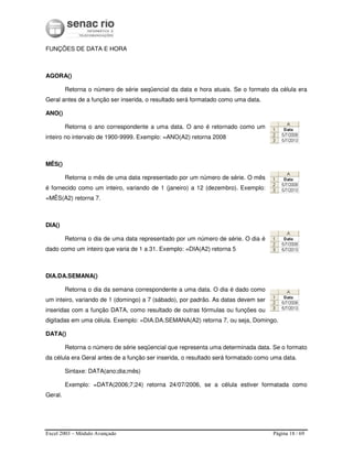 Excel 2003 – Módulo Avançado Página 18 / 69
FUNÇÕES DE DATA E HORA
AGORA()
Retorna o número de série seqüencial da data e hora atuais. Se o formato da célula era
Geral antes de a função ser inserida, o resultado será formatado como uma data.
ANO()
Retorna o ano correspondente a uma data. O ano é retornado como um
inteiro no intervalo de 1900-9999. Exemplo: =ANO(A2) retorna 2008
MÊS()
Retorna o mês de uma data representado por um número de série. O mês
é fornecido como um inteiro, variando de 1 (janeiro) a 12 (dezembro). Exemplo:
=MÊS(A2) retorna 7.
DIA()
Retorna o dia de uma data representado por um número de série. O dia é
dado como um inteiro que varia de 1 a 31. Exemplo: =DIA(A2) retorna 5
DIA.DA.SEMANA()
Retorna o dia da semana correspondente a uma data. O dia é dado como
um inteiro, variando de 1 (domingo) a 7 (sábado), por padrão. As datas devem ser
inseridas com a função DATA, como resultado de outras fórmulas ou funções ou
digitadas em uma célula. Exemplo: =DIA.DA.SEMANA(A2) retorna 7, ou seja, Domingo.
DATA()
Retorna o número de série seqüencial que representa uma determinada data. Se o formato
da célula era Geral antes de a função ser inserida, o resultado será formatado como uma data.
Sintaxe: DATA(ano;dia;mês)
Exemplo: =DATA(2006;7;24) retorna 24/07/2006, se a célula estiver formatada como
Geral.
 