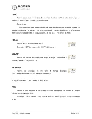 Excel 2003 – Módulo Avançado Página 19 / 69
HOJE()
Retorna a data atual numa célula. Se o formato da célula era Geral antes de a função ser
inserida, o resultado será formatado como uma data.
Comentários:
O Excel armazena datas como números de série seqüenciais para que eles possam ser
usados em cálculos. Por padrão, 1°de janeiro de 1900 é o número de série 1 e 1°de janeiro de
2008 é o número de série 39448 porque está 39.448 dias após 1°de janeiro de 1900.
HORA()
Retorna a hora de um valor de tempo.
Exemplo: =HORA(A1) retorna 14; =HORA(A2) retorna 6
MINUTO()
Retorna os minutos de um valor de tempo. Exemplo: =MINUTO(A1)
retorna 5; =MINUTO(A2) retorna 10.
SEGUNDO()
Retorna os segundos de um valor de tempo. Exemplo:
=SEGUNDO(A1) retorna 30; =SEGUNDO(A2) retorna 45.
FUNÇÕES MATEMÁTICAS E TRIGONOMÉTRICAS
ABS()
Retorna o valor absoluto de um número. O valor absoluto de um número é o próprio
número sem o respectivo sinal.
Exemplos: =ABS(2) retorna o valor absoluto de 2 (2); =ABS(-2) retorna o valor absoluto de
-2 (2).
 