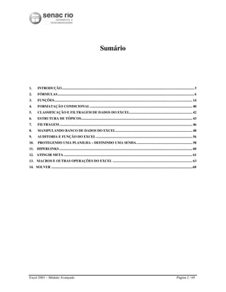 Excel 2003 – Módulo Avançado Página 2 / 69
Sumário
1. INTRODUÇÃO.......................................................................................................................................................3
2. FÓRMULAS............................................................................................................................................................6
3. FUNÇÕES.............................................................................................................................................................. 14
4. FORMATAÇÃO CONDICIONAL ..................................................................................................................... 40
5. CLASSIFICAÇÃO E FILTRAGEM DE DADOS DO EXCEL........................................................................ 42
6. ESTRUTURA DE TÓPICOS............................................................................................................................... 43
7. FILTRAGEM........................................................................................................................................................ 46
8. MANIPULANDO BANCO DE DADOS DO EXCEL........................................................................................ 48
9. AUDITORIA E FUNÇÃO DO EXCEL .............................................................................................................. 56
10. PROTEGENDO UMA PLANILHA – DEFININDO UMA SENHA................................................................ 58
11. HIPERLINKS ........................................................................................................................................................ 60
12. ATINGIR META ................................................................................................................................................... 61
13. MACROS E OUTRAS OPERAÇÕES DO EXCEL ........................................................................................... 63
14. SOLVER ...................................................................................................................................................................68
 