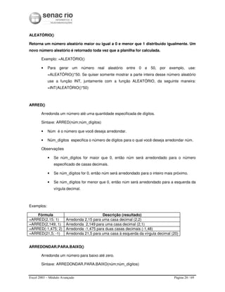 Excel 2003 – Módulo Avançado Página 20 / 69
ALEATÓRIO()
Retorna um número aleatório maior ou igual a 0 e menor que 1 distribuído igualmente. Um
novo número aleatório é retornado toda vez que a planilha for calculada.
Exemplo: =ALEATÓRIO()
• Para gerar um número real aleatório entre 0 e 50, por exemplo, use:
=ALEATÓRIO()*50. Se quiser somente mostrar a parte inteira desse número aleatório
use a função INT, juntamente com a função ALEATÓRIO, da seguinte maneira:
=INT(ALEATÓRIO()*50)
ARRED()
Arredonda um número até uma quantidade especificada de dígitos.
Sintaxe: ARRED(núm;núm_dígitos)
• Núm é o número que você deseja arredondar.
• Núm_dígitos especifica o número de dígitos para o qual você deseja arredondar núm.
Observações
• Se núm_dígitos for maior que 0, então núm será arredondado para o número
especificado de casas decimais.
• Se núm_dígitos for 0, então núm será arredondado para o inteiro mais próximo.
• Se núm_dígitos for menor que 0, então núm será arredondado para a esquerda da
vírgula decimal.
Exemplos:
Fórmula Descrição (resultado)
=ARRED(2,15; 1) Arredonda 2,15 para uma casa decimal (2,2)
=ARRED(2,149; 1) Arredonda 2,149 para uma casa decimal (2,1)
=ARRED(-1,475; 2) Arredonda -1,475 para duas casas decimais (-1,48)
=ARRED(21,5; -1) Arredonda 21,5 para uma casa à esquerda da vírgula decimal (20)
ARREDONDAR.PARA.BAIXO()
Arredonda um número para baixo até zero.
Sintaxe: ARREDONDAR.PARA.BAIXO(núm;núm_dígitos)
 