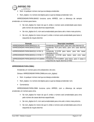 Excel 2003 – Módulo Avançado Página 21 / 69
• Núm é qualquer número real que se deseja arredondar.
• Núm_dígitos é o número de dígitos para o qual se deseja arredondar núm.
ARREDONDAR.PARA.BAIXO funciona como ARRED, com a diferença de sempre
arredondar um número para baixo.
• Se núm_dígitos for maior do que 0, então o número será arredondado para baixo
pelo número de casas decimais especificado.
• Se núm_dígitos for 0, núm será arredondado para baixo até o inteiro mais próximo.
• Se núm_dígitos for menor do que 0, então o número será arredondado para baixo à
esquerda da vírgula decimal.
Fórmula Descrição (resultado)
=ARREDONDAR.PARA.BAIXO(3,2; 0) Arredonda 3,2 para baixo, para zero casa decimal (3)
=ARREDONDAR.PARA.BAIXO(76,9;0) Arredonda 76,9 para baixo, para zero casa decimal
(76)
=ARREDONDAR.PARA.BAIXO(3,14159; 3) Arredonda 3,14159 para baixo, para três casas
decimais (3,141)
=ARREDONDAR.PARA.BAIXO(-3,14159; 1) Arredonda -3,14159 para baixo, para uma casa
decimal (-3,1)
=ARREDONDAR.PARA.BAIXO(31415,92654;
-2)
Arredonda 31415,92654 para baixo, para 2 casas à
esquerda da vírgula decimal (31400)
ARREDONDAR.PARA.CIMA()
Arredonda um número para cima afastando-o de zero.
Sintaxe: ARREDONDAR.PARA.CIMA(núm;núm_dígitos)
• Núm é qualquer número real que se deseja arredondar.
• Núm_dígitos é o número de dígitos para o qual se deseja arredondar núm.
• Comentários
ARREDONDAR.PARA.CIMA funciona como ARRED, com a diferença de sempre
arredondar um número para cima.
• Se núm_dígitos for maior do que 0, então o número será arredondado para cima
pelo número de casas decimais especificado.
• Se núm_dígitos for 0, núm será arredondado para cima até o inteiro mais próximo.
• Se núm_dígitos for menor do que 0, então o número será arredondado para cima à
esquerda da vírgula decimal.
 